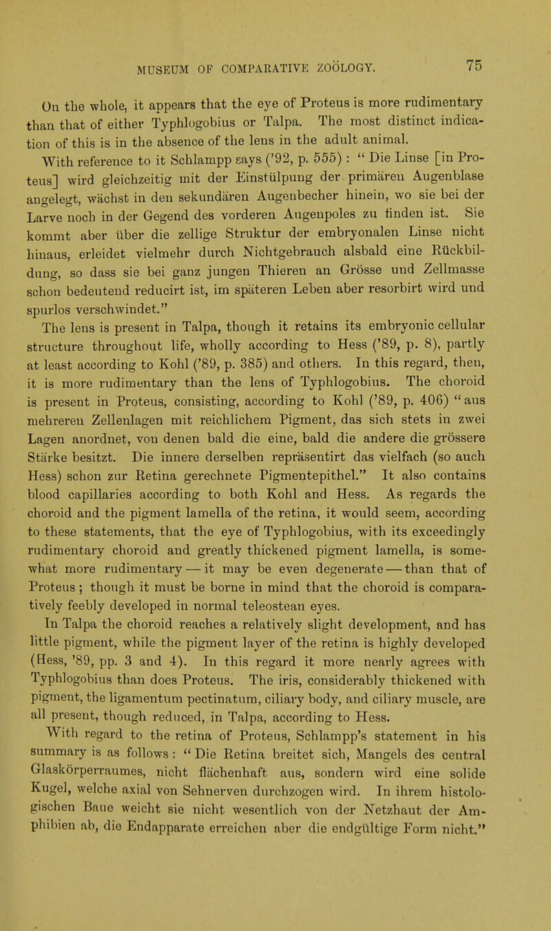 On the whole, it appears that the eye of Proteus is more rudimentary than that of either Typhlogobius or Talpa. The most distinct indica- tion of this is in the absence of the lens in the adult animal. With reference to it Schlampp says ('92, p. 555) :  Die Linse [in Pro- teus] wird gleichzeitig uiit der Einstiilpung der primaren Augenblase angelegt, wachst in den sekundaren Augenbecher hinein, wo sie bei der Larve noch in der Gegend des vorderen Augenpoles zu finden ist. Sie kommt aber tiber die zellige Struktur der embryonalen Linse nicht hiuaus, erleidet vielmehr durch Nichtgebrauch alsbald eine Rtickbil- dung, so dass sie bei ganz jungen Thieren an Grosse und Zellmasse schon bedeutend reducirt ist, im spiiteren Leben aber resorbirt wird und spurlos verschwindet. The lens is present in Talpa, though it retains its embryonic cellular structure throughout life, wholly according to Hess ('89, p. 8), partly at least according to Kohl ('89, p. 385) and others. In this regard, then, it is more rudimentary than the lens of Typhlogobius. The choroid is present in Proteus, consisting, according to Kohl ('89, p. 406)  aus mehreren Zellenlagen mit reichlichem Pigment, das sich stets in zwei Lagen anordnet, von denen bald die eine, bald die andere die grossere Starke besitzt. Die innere derselben reprasentirt das vielfach (so auch Hess) schon znr Retina gerechnete Pigmentepithel. It also contains blood capillaries according to both Kohl and Hess. As regards the choroid and the pigment lamella of the retina, it would seem, according to these statements, that the eye of Typhlogobius, with its exceedingly rudimentary choroid and greatly thickened pigment lamella, is some- what more rudimentary — it may be even degenerate — than that of Proteus; though it must be borne in mind that the choroid is compara- tively feebly developed in normal teleostean eyes. In Talpa the choroid reaches a relatively slight development, and has little pigment, while the pigment layer of the retina is highly developed (Hess, '89, pp. 3 and 4). In this regard it more nearly agrees with Typhlogobius than does Proteus. The iris, considerably thickened with pigment, the ligamentum pectinatum, ciliary body, and ciliary muscle, are all present, though reduced, in Talpa, according to Hess. With regard to the retina of Proteus, Schlampp's statement in his summary is as follows :  Die Retina breitet sich, Mangels des central Glaskorperraumes, nicht flachenhaft aus, sondern wird eine solide Kugel, welche axial von Sehnerven durchzogen wird. In ihrem histolo- gischen Baue weicht sie nicht wesentlich von der Netzhaut der Am- phibien ab, die Endapparate erreichen aber die endgultige Form nicht.