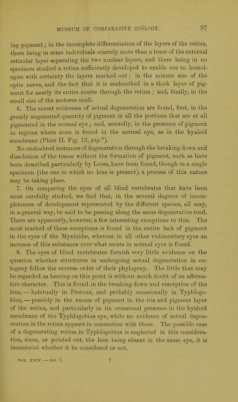 ing pigment; in the incomplete differentiation of the layers of the retina, there being in some individuals scarcely more than a trace of the external reticular layer separating the two nuclear layers, and there being in no specimen studied a retina sufficiently developed to enable one to homol- ogize with certainty the layers marked out ; in the minute size of the optic nerve, and the fact that it is ensheathed in a thick layer of pig- ment for nearly its entire course through the retina ; and, finally, in the small size of the motores oculi. 6. The surest evidences of actual degeneration are found, first, in the greatly augmented quantity of pigment in all the portions that are at all pigmented in the normal eye; and, secondly, in the presence of pigment in regions where none is found in the normal eye, as in the hyaloid membrane (Plate II. Fig. 12, pig.). No undoubted instances of degenaration through the breaking down and dissolution of the tissue without the formation of pigment, such as have been described particularly by Looss, have been found, though in a single specimen (the one in which no lens is present) a process of this nature may be taking place. 7. On comparing the eyes of all blind vertebrates that have been most carefully studied, we find that, in the several degrees of incom- pleteness of development, represented by the different species, all may, in a general way, be said to be passing along the same degenerative road. There are apparently, however, a few interesting exceptions to this. The most marked of these exceptions is found in the entire lack of pigment in the eyes of the Myxinidse, whereas in all other rudimentary eyes an increase of this substance over what exists in normal eyes is found. 8. The eyes of blind vertebrates furnish very little evidence on the question whether structures in undergoing actual degeneration in on- togeny follow the reverse order of their phylogeny. The little that may be regarded as bearing on this point is without much doubt of an affirma- tive character. This is found in the breaking down and resorption of the lens, — habitually in Proteus, and probably occasionally in Typhlogo- bius, — possibly in the excess of pigment in the iris and pigment layer of the retina, and particularly in its occasional presence in the hyaloid membrane of the Typhlogobius eye, while no evidence of actual degen- eration in the retina appears in connection with these. The possible case of a degenerating retina in Typhlogobius is neglected in this considera- tion, since, as pointed out, the lens being absent in the same eye, it is immaterial whether it be considered or not. VOL. XXIV. — 7