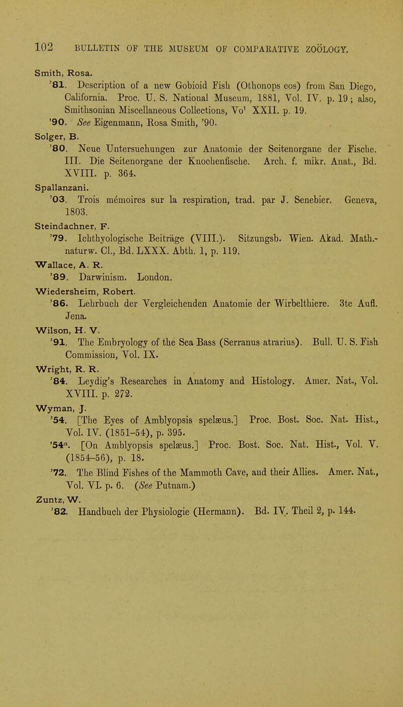 Smith, Rosa. '81. Description of a new Gobioid Fish (Othonops eos) from San Diego, California. Proc. U. S. National Museum, 1881, Vol. IV. p. 19 ; also, Smithsonian Miscellaneous Collections, Vo1 XXII. p. 19. '90. See Eigenmann, Rosa Smith, '90. Solger, B. '80. Neue Untersuchungen zur Anatomie der Seitenorgane der Fische. III. Die Seitenorgane der Knocbenfiscbe. Arch. f. mikr. Anat., Bd. XVIII. p. 364. Spallanzani. '03. Trois memoires sur la respiration, trad, par J. Senebier. Geneva, 1803. Steindachner, F. '79. Ichthyologische Beitrage (VIII.). Sitzungsb. Wien. Akad. Math.- naturw. CI., Bd. LXXX. Abth. 1, p. 119. Wallace, A. R. '89. Darwinism. London. Wiedersheim, Robert. '86. Lehrbuch der Vergleichenden Anatomie der Wirbelthiere. 3te Aufl. Jena. Wilson, H. V. '91. The Embryology of the Sea Bass (Serranus atrarius). Bull. TJ. S. Fish Commission, Vol. IX. Wright, R. R. '84. Ley dig's Researches in Anatomy and Histology. Amer. Nat., Vol. XVIII. p. 272. Wyman, J. '54. [The Eyes of Amblyopsis spelaeus.] Proc. Bost. Soc. Nat. Hist., Vol. IV. (1851-54), p. 395. '54a. [On Amblyopsis spelseus.] Proc. Bost. Soc. Nat. Hist., Vol. V. (1854-56), p. 18. '72. The Blind Fishes of the Mammoth Cave, aud their Allies. Amer. Nat., Vol. VL p. 6. {See Putnam.) Zuntz, W. '82. Handbuch der Physiologie (Hermann). Bd. IV. Theil 2, p. 144.