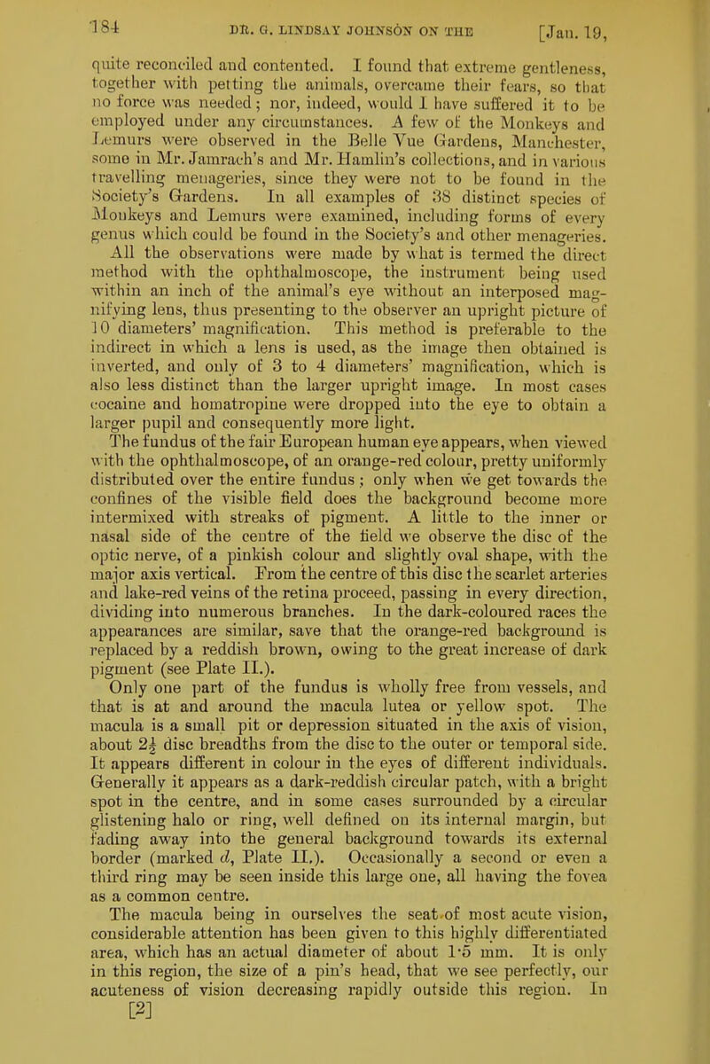 quite reconciled and contented. I found that extreme gentleness, together with petting the animals, overcame their fears, so that no force was needed; nor, indeed, would 1 have suffered it to be employed under any circumstances. A few of the Monkeys and Jjemurs M'ere observed in the Belle Vue (Jardeus, Manchester, some in Mr. Jamrach's and Mr. Hamlin's collections, and in various travelling menageries, since they were not to be found in the ►Society's Gardens. In all examples of 38 distinct species of Monkeys and Lemurs were examined, including forms of every genus which could be found in the Society's and other menageries. All the observations were made by w hat is termed the direct method with the ophthalmoscope, the instrument being used within an inch of the animal's eye without an interposed mag- nifying lens, thus presenting to the observer an upright picture of 10 diameters' magnification. This method is preferable to the indirect in which a lens is used, as the image then obtained is invei'ted, and only of 3 to 4 diameters' magnification, which is also less distinct than the larger upright image. In most cases cocaine and homatropine were dropped iuto the eye to obtain a larger pupil and consequently more light. The fundus of the fair European human eye appears, when viewed with the ophthalmoscope, of an orange-red colour, pretty uniformly distributed over the entire fundus ; only when we get towards the confines of the visible field does the background become more intermixed with streaks of pigment. A little to the inner or nasal side of the centre of the field we observe the disc of the optic nerve, of a pinkish colour and slightly oval shape, with the major axis vertical. From the centre of this disc the scarlet arteries and lake-red veins of the retina proceed, passing in every direction, dividing iuto numerous branches. In the dark-coloured races the appearances are similar, save that the orange-red background is replaced by a reddish brown, owing to the great increase of dark pigment (see Plate II.). Only one part of the fundus is wholly free from vessels, and that is at and around the macula lutea or yellow spot. The macula is a small pit or depression situated in the axis of vision, about 2g disc breadths from the disc to the outer or temporal side. It appears different in colour in the eyes of different individuals. Generally it appears as a dark-reddish circular patch, with a bright spot in the centre, and in some cases surrounded by a circular glistening halo or ring, well defined on its internal margin, but fading away into the general background towards its external border (marked cZ, Plate II,). Occasionally a second or even a tliird ring may be seen inside this large one, all having the fovea as a common centre. The macida being in ourselves the seat-of most acute vision, considerable attention has been given to this highly differentiated area, which has an actual diameter of about 1*5 mm. It is only in this region, the size of a pin's head, that we see perfectly, our acuteness of vision decreasing rapidly outside this region. In [2J