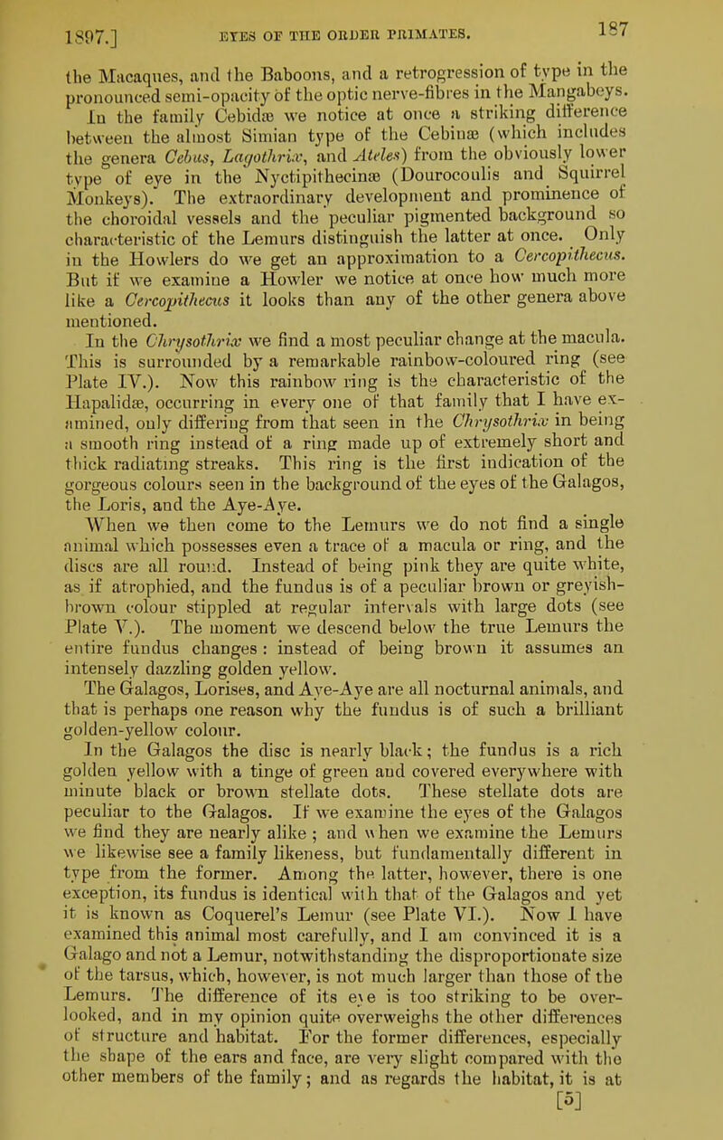 1897.] the Macaques, and the Baboons, and a retrogression of type in tlie pronounced semi-opacity of the optic nerve-fibres in the Mangabeys. in the family Cebidaj we notice at once a striking diiference between the almost Simian type of the Cebiuas (which includes the genera Cehas, Lagothruv, and Aides) from the obviously lower type of eye in the Nyctipithecinte (Dourocoulis and Squirrel Monkeys). The extraordinary development and prominence of the choroidal vessels and the peculiar pigmented background so characteristic of the Lemurs distinguish the latter at once. _ Only in the Howlers do we get an approximation to a Cercopitliecus. But if we examine a Howler we notice at once how much more like a Cercojtitheeiis it looks than any of the other genera above mentioned. In tlie C'hnjsotJiriv we find a most peculiar change at the macula. This is surrounded by a remarkable rainbow-coloured ring (see Plate IV.). Now this rainbow ring is the characteristic of the Hapalidfe, occurring in every one of that family that I have ex- amined, only differing from that seen in the Chrysothrix in being a smooth ring instead of a ring made up of extremely short and thick radiating streaks. This ring is the first indication of the gorgeous colours seen in the background of the eyes of the Galagos, the Loris, and the Aye-Aye. When we then come to the Lemurs we do not find a single animal which possesses even a trace of a macula or ring, and the discs are all round. Instead of being pink they are quite white, as if atrophied, and the fundus is of a peculiar brown or greyish- brown colour stippled at regular intervals with large dots (see Plate v.). The moment we descend below the true Lemurs the entire fundus changes : instead of being brown it assumes an intensely dazzling golden yellow. The Galagos, Lorises, and Aye-Aye are all nocturnal animals, and that is perhaps one reason why the fundus is of such a brilliant golden-yellow colour. In the Galagos the disc is nearly black; the fundus is a rich golden yellow with a tinge of green and covered everywhere with minute black or brown stellate dots. These stellate dots are peculiar to the Galagos. If we examine the eyes of the Galagos we find they are nearly alike ; and when we examine the Lemurs we likewise see a family likeness, but fundamentally different in type from the former. Among thp. latter, however, there is one exception, its fundus is identical with that of the Galagos and yet it is known as Coquerel's Lemur (see Plate VI.). Now 1 have examined this animal most carefully, and I am convinced it is a Galago and not a Lemur, notwithstanding the disproportionate size of the tarsus, which, however, is not much larger than those of the Lemurs. I'he difference of its exe is too striking to be over- looked, and in my opinion quite overweighs the other differences of structure and habitat. For the former differences, especially the shape of the ears and face, are veiy slight compared with the other members of the family; and as regards the habitat, it is at [5]