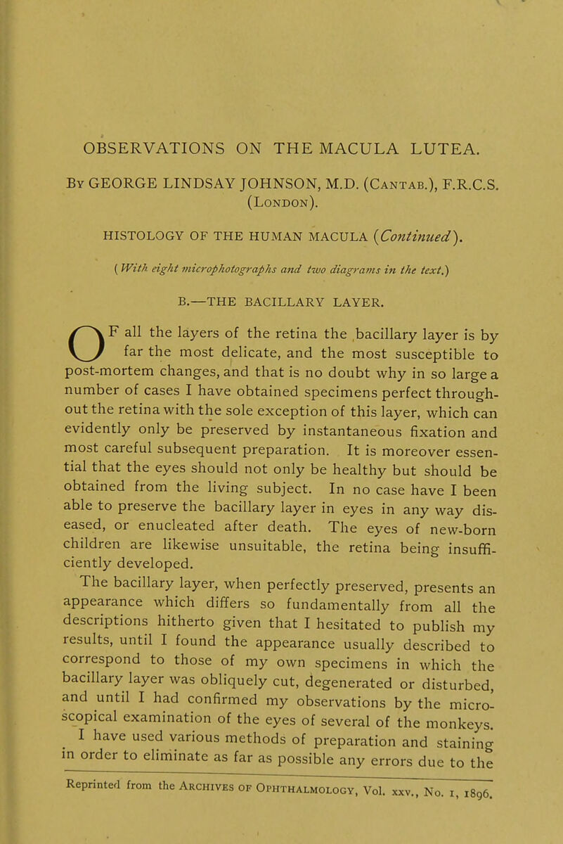 OBSERVATIONS ON THE MACULA LUTEA. By GEORGE LINDSAY JOHNSON, M.D. (Cantab.), F.R.C.S. (London). HISTOLOGY OF THE HUMAN MACULA {Continued). ( With eight micropkotographs and two diagrams in the text.) B.—THE BACILLARY LAYER. OF all the layers of the retina the bacillary layer is by far the most delicate, and the most susceptible to post-mortem changes, and that is no doubt why in so large a number of cases I have obtained specimens perfect through- out the retina with the sole exception of this layer, which can evidently only be preserved by instantaneous fixation and most careful subsequent preparation. It is moreover essen- tial that the eyes should not only be healthy but should be obtained from the living subject. In no case have I been able to preserve the bacillary layer in eyes in any way dis- eased, or enucleated after death. The eyes of new-born children are likewise unsuitable, the retina being insuffi- ciently developed. The bacillary layer, when perfectly preserved, presents an appearance which differs so fundamentally from all the descriptions hitherto given that I hesitated to publish my results, until I found the appearance usually described to correspond to those of my own specimens in which the bacillary layer was obliquely cut, degenerated or disturbed, and until I had confirmed my observations by the micro- scopical examination of the eyes of several of the monkeys. I have used various methods of preparation and staining in order to eliminate as far as possible any errors due to the Reprinted from the Archives of Ophthalmology, Vol. xxv., No. x, 1896.