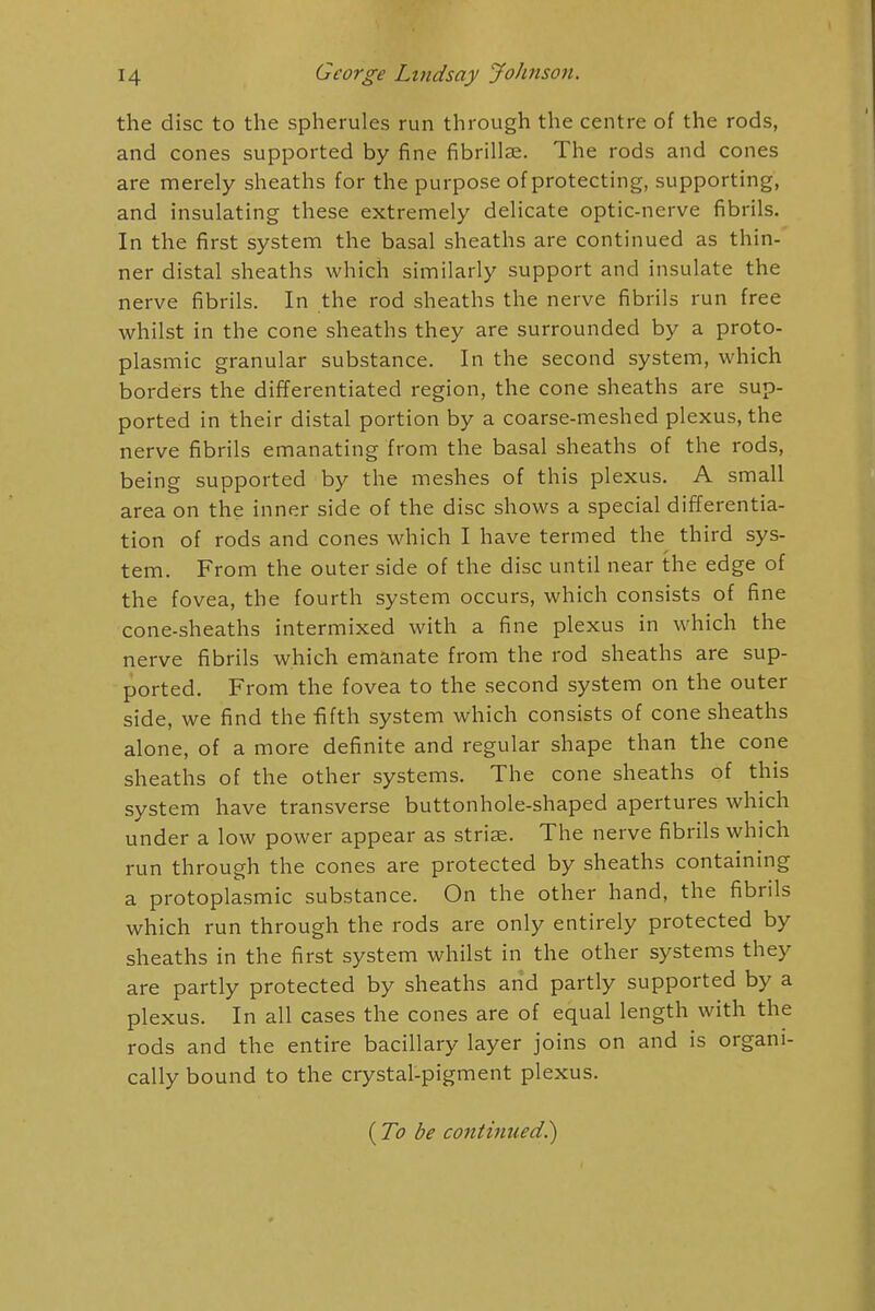 the disc to the spherules run through the centre of the rods, and cones supported by fine fibrillar. The rods and cones are merely sheaths for the purpose of protecting, supporting, and insulating these extremely delicate optic-nerve fibrils. In the first system the basal sheaths are continued as thin- ner distal sheaths which similarly support and insulate the nerve fibrils. In the rod sheaths the nerve fibrils run free whilst in the cone sheaths they are surrounded by a proto- plasmic granular substance. In the second system, which borders the differentiated region, the cone sheaths are sup- ported in their distal portion by a coarse-meshed plexus, the nerve fibrils emanating from the basal sheaths of the rods, being supported by the meshes of this plexus. A small area on the inner side of the disc shows a special differentia- tion of rods and cones which I have termed the third sys- tem. From the outer side of the disc until near the edge of the fovea, the fourth system occurs, which consists of fine cone-sheaths intermixed with a fine plexus in which the nerve fibrils which emanate from the rod sheaths are sup- ported. From the fovea to the second system on the outer side, we find the fifth system which consists of cone sheaths alone, of a more definite and regular shape than the cone sheaths of the other systems. The cone sheaths of this system have transverse buttonhole-shaped apertures which under a low power appear as striae. The nerve fibrils which run through the cones are protected by sheaths containing a protoplasmic substance. On the other hand, the fibrils which run through the rods are only entirely protected by sheaths in the first system whilst in the other systems they are partly protected by sheaths arid partly supported by a plexus. In all cases the cones are of equal length with the rods and the entire bacillary layer joins on and is organi- cally bound to the crystal-pigment plexus. (To be continued?)