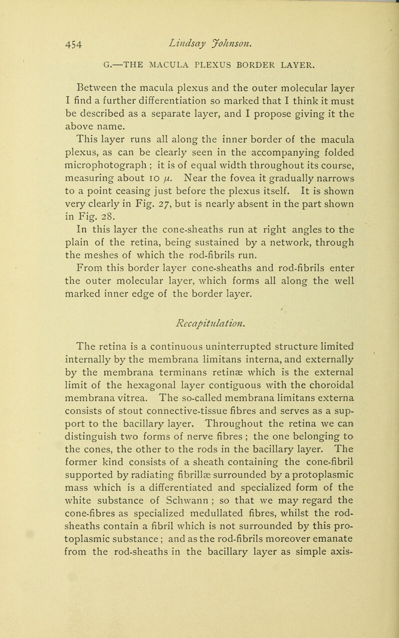 G.—THE MACULA PLEXUS BORDER LAYER. Between the macula plexus and the outer molecular layer I find a further differentiation so marked that I think it must be described as a separate layer, and I propose giving it the above name. This layer runs all along the inner border of the macula plexus, as can be clearly seen in the accompanying folded microphotograph ; it is of equal width throughout its course, measuring about 10 ja. Near the fovea it gradually narrows to a point ceasing just before the plexus itself. It is shown very clearly in Fig. 27, but is nearly absent in the part shown in Fig. 28. In this layer the cone-sheaths run at right angles to the plain of the retina, being sustained by a network, through the meshes of which the rod-fibrils run. From this border layer cone-sheaths and rod-fibrils enter the outer molecular layer, which forms all along the well marked inner edge of the border layer. Recapitulation. The retina is a continuous uninterrupted structure limited internally by the membrana limitans interna, and externally by the membrana terminans retinae which is the external limit of the hexagonal layer contiguous with the choroidal membrana vitrea. The so-called membrana limitans externa consists of stout connective-tissue fibres and serves as a sup- port to the bacillary layer. Throughout the retina we can distinguish two forms of nerve fibres ; the one belonging to the cones, the other to the rods in the bacillary layer. The former kind consists of a sheath containing the cone-fibril supported by radiating fibrillar surrounded by a protoplasmic mass which is a differentiated and specialized form of the white substance of Schwann ; so that we may regard the cone-fibres as specialized medullated fibres, whilst the rod- sheaths contain a fibril which is not surrounded by this pro- toplasmic substance ; and as the rod-fibrils moreover emanate from the rod-sheaths in the bacillary layer as simple axis-