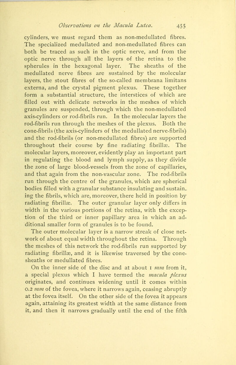 cylinders, we must regard them as non-medullated fibres. The specialized medullated and non-medullated fibres can both be traced as such in the optic nerve, and from the optic nerve through all the layers of the retina to the spherules in the hexagonal layer. The sheaths of the medullated nerve fibres are sustained by the molecular layers, the stout fibres of the so-called membrana limitans externa, and the crystal pigment plexus. These together form a substantial structure, the interstices of which are filled out with delicate networks in the meshes of which granules are suspended, through which the non-medullated axis-cylinders or rod-fibrils run. In the molecular layers the rod-fibrils run through the meshes of the plexus. Both the cone-fibrils (the axis-cylinders of the medullated nerve-fibrils) and the rod-fibrils (or non-medullated fibres) are supported throughout their course by fine radiating fibrillae. The molecular layers, moreover, evidently play an important part in regulating the blood and lymph supply, as they divide the zone of large blood-vessels from the zone of capillaries, and that again from the non-vascular zone. The rod-fibrils run through the centre of the granules, which are spherical bodies filled with a granular substance insulating and sustain, ing the fibrils, which are, moreover, there held in position by radiating fibrillae. The outer granular layer only differs in width in the various portions of the retina, with the excep- tion of the third or inner papillary area in which an ad- ditional smaller form of granules is to be found. The outer molecular layer is a narrow streak of close net- work of about equal width throughout the retina. Through the meshes of this network the rod-fibrils run supported by radiating fibrillae, and it is likewise traversed by the cone- sheaths or medullated fibres. On the inner side of the disc and at about I mm from it, a special plexus which I have termed the macula plexus originates, and continues widening until it comes within 0.2 mm of the fovea, where it narrows again, ceasing abruptly at the fovea itself. On the other side of the fovea it appears again, attaining its greatest width at the same distance from it, and then it narrows gradually until the end of the fifth