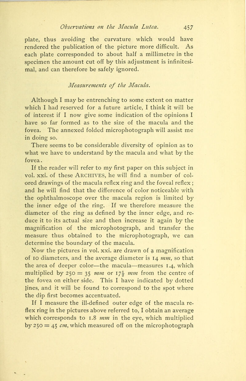 plate, thus avoiding the curvature which would have rendered the publication of the picture more difficult. As each plate corresponded to about half a millimetre in the specimen the amount cut off by this adjustment is infinitesi- mal, and can therefore be safely ignored. Measurements of the Macula. Although I may be entrenching to some extent on matter which I had reserved for a future article, I think it will be of interest if I now give some indication of the opinions I have so far formed as to the size of the macula and the fovea. The annexed folded microphotograph will assist me in doing so. There seems to be considerable diversity of opinion as to what we have to understand by the macula and what by the fovea. If the reader will refer to my first paper on this subject in vol. xxi. of these ARCHIVES, he will find a number of col- ored drawings of the macula reflex ring and the foveal reflex ; and he will find that the difference of color noticeable with the ophthalmoscope over the macula region is limited by the inner edge of the ring. If we therefore measure the diameter of the ring as defined by the inner edge, and re- duce it to its actual size and then increase it again by the magnification of the microphotograph, and transfer the measure thus obtained to the microphotograph, we can determine the boundary of the macula. Now the pictures in vol. xxi. are drawn of a magnification of 10 diameters, and the average diameter is 14 mm, so that the area of deeper color—the macula—measures 1.4, which multiplied by 250 = 35 mm or mm from the centre of the fovea on either side. This I have indicated by dotted lines, and it will be found to correspond to the spot where the dip first becomes accentuated. If I measure the ill-defined outer edge of the macula re- flex ring in the pictures above referred to, I obtain an average which corresponds to 1.8 mm in the eye, which multiplied by 250 — 45 cm, which measured off on the microphotograph