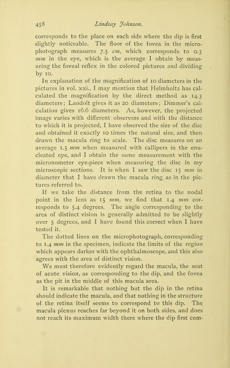 corresponds to the place on each side where the dip is first slightly noticeable. The floor of the fovea in the micro- photograph measures 7.5 cm, which corresponds to 0.3 mm in the eye, which is the average I obtain by meas- uring the foveal reflex in the colored pictures and dividing by 10. In explanation of the magnification of 10 diameters in the pictures in vol. xxi., I may mention that Helmholtz has cal- culated the magnification by the direct method as 14.3 diameters ; Landolt gives it as 20 diameters; Dimmer's cal- culation gives 16.6 diameters. As, however, the projected image varies with different observers and with the distance to which it is projected, I have observed the size of the disc and obtained it exactly 10 times the natural size, and then drawn the macula ring to scale. The disc measures on an average 1.5 mm when measured with callipers in the enu- cleated eye, and I obtain the same measurement with the micronometer eye-piece when measuring the disc in my microscopic sections. It is when I saw the disc 15 mm in diameter that I have drawn the macula ring, as in the pic- tures referred to. If we take the distance from the retina to the nodal point in the lens as 15 mm, we find that 1.4 mm cor- responds to 5.4 degrees. The angle corresponding to the area of distinct vision is generally admitted to be slightly over 5 degrees, and I have found this correct when I have tested it. The dotted lines on the microphotograph, corresponding to 1.4 mm in the specimen, indicate the limits of the region which appears darker with the ophthalmoscope, and this also agrees with the area of distinct vision. We must therefore evidently regard the macula, the seat of acute vision, as corresponding to the dip, and the fovea as the pit in the middle of this macula area. It is remarkable that nothing but the dip in the retina should indicate the macula, and that nothing in the structure of the retina itself seems to correspond to this dip. The macula plexus reaches far beyond it on both sides, and does not reach its maximum width there where the dip first com-