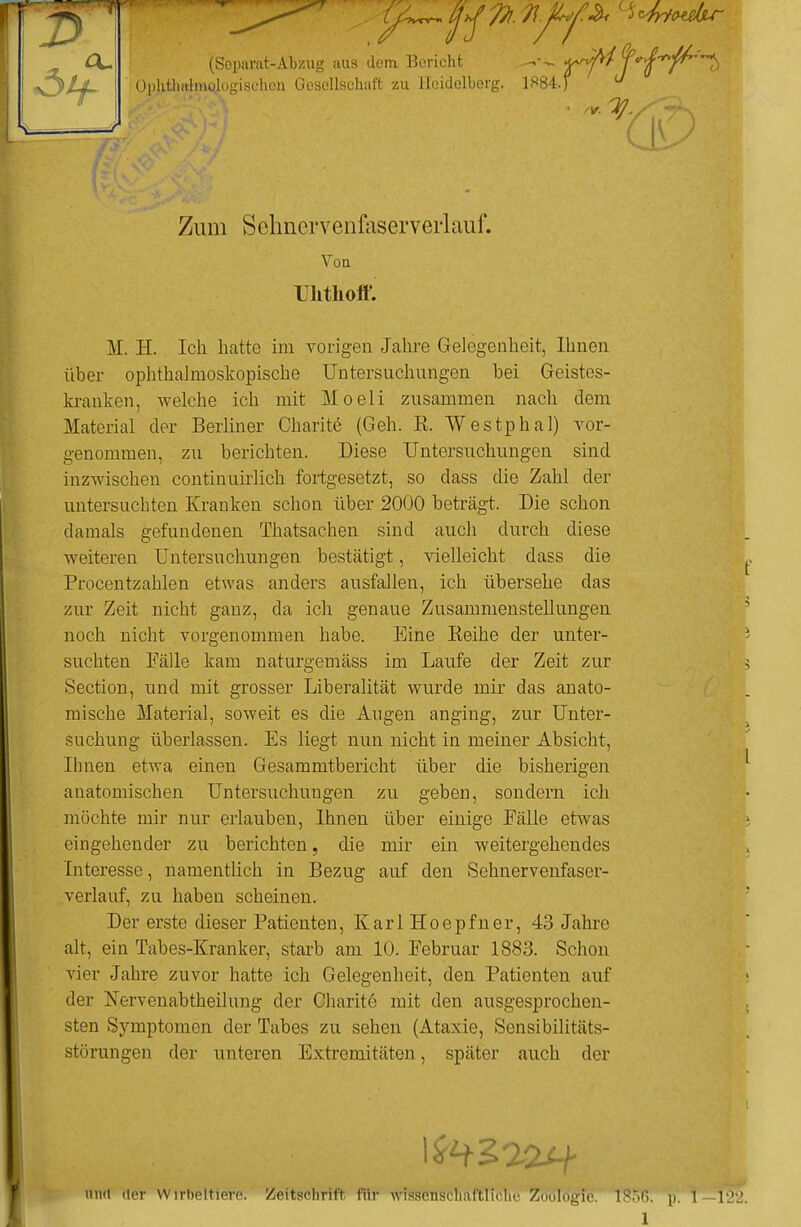 (\~ (Separat-Abzug aas dem Bericht Ophtlmlmologisehou Gesellschaft zu Heidelberg. 1^84.)  a Zum Sehncrvenfaserverlauf. Von Uhthoff. M. H. Ich hatte im vorigen Jahre Gelegenheit, Ihnen über ophthalmoskopische Untersuchungen bei Geistes- kranken, welche ich mit Moeli zusammen nach dem Material der Berliner Charite (Geh. E. Westphal) vor- genommen, zu berichten. Diese Untersuchungen sind inzwischen continuirlich fortgesetzt, so dass die Zahl der untersuchten Kranken schon über 2000 beträgt. Die schon damals gefundenen Thatsachen sind auch durch diese weiteren Untersuchungen bestätigt, vielleicht dass die Procentzahlen etwas anders ausfallen, ich übersehe das zur Zeit nicht ganz, da ich genaue Zusammenstellungen noch nicht vorgenommen habe. Eine Keihe der unter- suchten Fälle kam naturgemäss im Laufe der Zeit zur Section, und mit grosser Liberalität wurde mir das anato- mische Material, soweit es die Augen anging, zur Unter- suchung überlassen. Es liegt nun nicht in meiner Absicht, Ihnen etwa einen Gesammtbericht über die bisherigen anatomischen Untersuchungen zu geben, sondern ich möchte mir nur erlauben, Ihnen über einige Eälle etwas eingehender zu berichten, die mir ein weitergehendes Interesse, namentlich in Bezug auf den Sehnervenfaser- verlauf, zu haben scheinen. Der erste dieser Patienten, KarlHoepfner, 43 Jahre alt, ein Tabes-Kranker, starb am 10. Februar 1883. Schon vier Jahre zuvor hatte ich Gelegenheit, den Patienten auf der Nervenabtheilung der Charitö mit den ausgesprochen- sten Symptomen der Tabes zu sehen (Ataxie, Sensibilitäts- störungen der unteren Extremitäten, später auch der und der Wirbeltiere. Zeitschrift für wissenschaftliche Zoologie. p. \—V22.