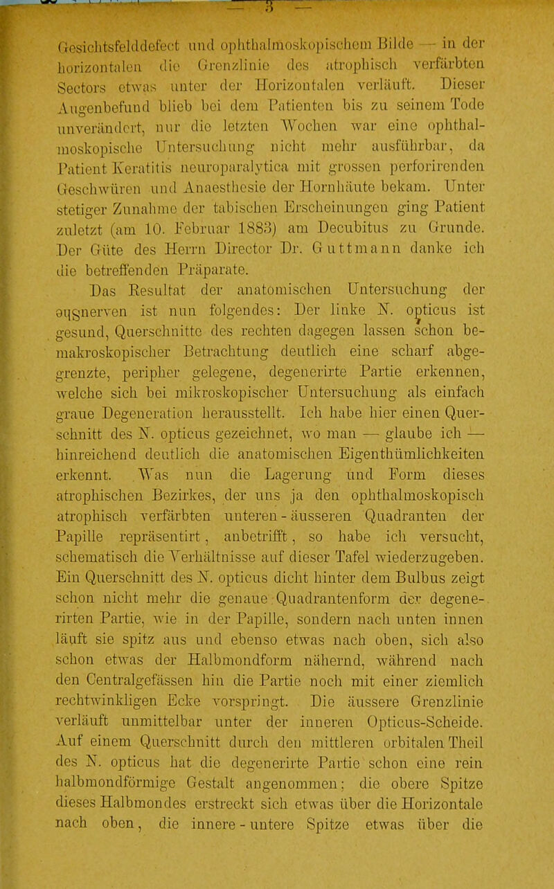 horizontalen die Grenzlinie des atrophisch verfärbten Sectors etwas unter der Horizontalen verläuft. Dieser Augenbefund blieb bei dem Patienten bis zu seinein Tode unverändert, nur die Letzten Wochen war eine ophthal- moskopische Untersuchung nicht mehr ausführbar, da Patient Keratitis neuroparalytica mit grossen perforirenden Geschwüren und Ahaesthesie der Hornhäute bekam. Unter stetiger Zunahme der tabisch'en Erscheinungen ging Patient zuletzt (am 10. Februar 1883) am Decubitus zu Grunde. Der Güte des Herrn Director Dr. Guttmann danke ich die betreffenden Präparate. Das Resultat der anatomischen Untersuchung der oqgnerven ist nun folgendes: Der linke N. opticus ist gesund, Querschnitte des rechten dagegen lassen schon be- makroskopiseher Betrachtung deutlich eine scharf abge- grenzte, peripher gelegene, degenerirte Partie erkennen, welche sich bei mikroskopischer Untersuchung als einfach graue Degeneration herausstellt. Ich habe hier einen Quer- schnitt des N. opticus gezeichnet, wo man — glaube ich — hinreichend deutlich die anatomischen Eigenthümlichkeiten erkennt. Was nun die Lagerung und Form dieses atrophischen Bezirkes, der uns ja den ophthalmoskopisch atrophisch verfärbten unteren - äusseren Quadranten der Papille repräsentirt, anbetrifft, so habe ich versucht, schematisch die Verhältnisse auf dieser Tafel wiederzugeben. Ein Querschnitt des N. opticus dicht hinter dem Bulbus zeigt schon nicht mehr die genaue Quadrantenform der degene- rirten Partie, wie in der Papille, sondern nach unten innen läuft sie spitz aus und ebenso etwas nach oben, sich also schon etwas der Halbmondform nähernd, während nach den Centralgefässen hin die Partie noch mit einer ziemlich rechtwinkligen Ecke vorspringt. Die äussere Grenzlinie verläuft unmittelbar unter der inneren Opticus-Scheide. Auf einem Querschnitt durch den mittleren orbitalenTheil des 3ST. opticus hat die degenerirte Partie schon eine rein halbmondförmige Gestalt angenommen; die obere Spitze dieses Halbmondes erstreckt sich etwas über die Horizontale nach oben, die innere - untere Spitze etwas über die