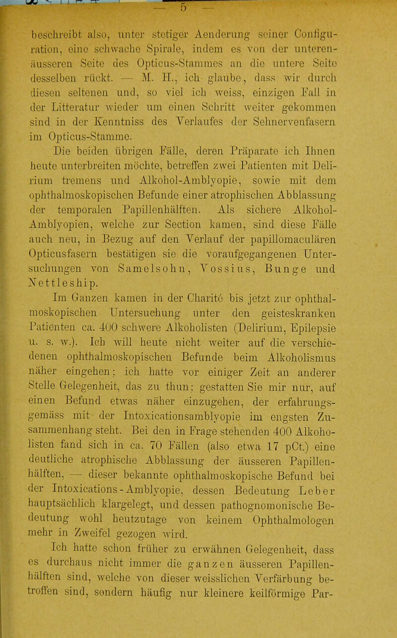 beschroibt also, unter stetiger Aenderung seiner Configu- ration, eine schwache Spirale, indem es von der unteren- äusseren Seite des Opticus-Stammes an die untere Seite desselben rückt. M. IL, ich glaube, dass wir durch diesen seltenen und, so viel ich weiss, einzigen Fall in der Litteratur wieder um einen Schritt weiter gekommen sind in der Ivcnntniss des Verlaufes der Sehnervcniäsern im Opticus-Shimme. Die beiden übrigen Fälle, deren Präparate ich Ibnen heute unterbreiten möchte, betreffen zwei Patienten mit Deli- rium tremens und Alkohol-Amblyopie, sowie mit dem ophthalmoskopischen Befunde einer atrophischen Abblassung der temporalen Papillenhälften. Als sichere Alkohol- Amblyopien, welche zur Section kamen, sind diese Fälle auch neu, in Bezug auf den Yerlauf der papillomaculären Opticusfasern bestätigen sie die voraufgegangenen Unter- suchungen von Sameiso hu, Vossius, Bunge und Vettleship. Im Ganzen kamen in der Charite bis jetzt zur ophthal- moskopischen Untersuchung unter den geisteskranken Patienten ca. 400 schwere Alkoholisten (Delirium, Epilepsie u. s. w.). leb will heute nicht wreiter auf die verschie- denen ophthalmoskopischen Befunde beim Alkoholismus näher eingehen; ich hatte vor einiger Zeit an anderer Stelle Gelegenheit, das zu thun; gestatten Sie mir nur, auf einen Befund etwas näher einzugehen, der erfahrungs- gemäss mit der Intoxicationsamblyopie im engsten Zu- sammenhang steht. Bei den in Frage stehenden 400 Alkoho- listen fand sich in ca. 70 Fällen (also etwa 17 pCt.) eine deutliche atrophische Abblassung der äusseren Papillen- hälften, - - dieser bekannte ophthalmoskopische Befund bei der Intoxications - Amblyopie, dessen Bedeutung Leber hauptsächlich klargelegt, und dessen pathognomonisebe Be- deutung wohl heutzutage von keinem Ophthalmologen mehr in Zweifel gezogen wird. Ich hatte schon früher zu erwähnen Gelegenheit, dass es durchaus nicht immer die ganzen äusseren Papillen- hälften sind, welche von dieser weisslichen Verfärbung be- troffen sind, sondern häufig nur kleinere keilförmige Par-