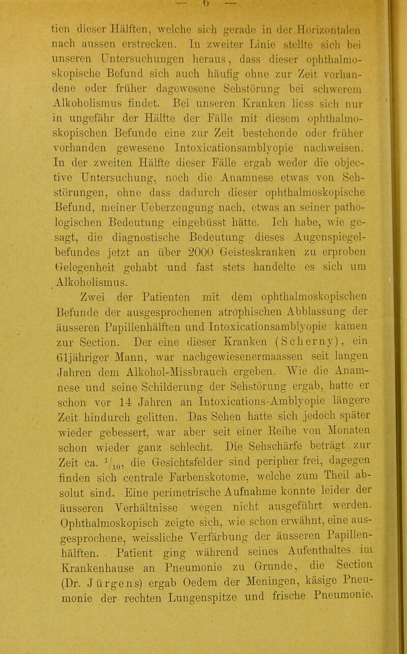 tien dieser Hälften, welche sieh gerade in der Horizontalen nach aussen erstrecken. In zweiter Linie stellte sich bei unseren Untersuchungen heraus, dass dieser ophthalmo- skopische Befund sich auch häufig ohne zur Zeit vorhan- dene oder früher dagewesene Sohstörung bei schwerem Alkoholismus findet. Bei unseren Kranken Hess sich nur in ungefähr der Hälfte der Fälle mit diesem ophthalmo- skopischen Befunde eine zur Zeit bestehende oder früher vorhanden gewesene Intoxicationsamblyopie nachweisen. In der zweiten Hälfte dieser Fälle ergab weder die objec- tive Untersuchung, noch die Anamnese etwas von Seh- störungen, ohne dass dadurch dieser ophthalmoskopische Befund, meiner Ueberzougung nach, etwas an seiner patho- logischen Bedeutung eingebüsst hätte. Ich habe, wie ge- sagt, die diagnostische Bedeutung dieses Augenspiegel- befundes jetzt an über 2000 Geisteskranken zu erproben (ielegenheit gehabt und fast stets handelte es sieh um Alkoholismus. Zwei der Patienten mit dem ophthalmoskopischen Befunde der ausgesprochenen atrophischen Abblassung der äusseren Papillenhälften und Intoxicationsamblyopie kamen zur Section. Der eine dieser Kranken (Scherny), ein 61jähriger Mann, war nachgewiesenermaassen seit langen Jahren dem Alkohol-Missbrauch ergeben. Wie die Anam- nese und seine Schilderung der Sehstörung ergab, hatte er schon vor 14 Jahren an Intoxications-Amblyopie längere Zeit hindurch gelitten. Das Sehen hatte sich jedoch später wieder gebessert, war aber seit einer Beihe von Monaten schon wieder ganz schlecht. Die Sehschärfe beträgt zur Zeit ca. 1 10, die Gesichtsfelder sind peripher frei, dagegen finden sich centrale Farbenskotome, welche zum Theil ab- solut sind. Eine perimetrische Aufnahme konnte leider der äusseren Verhältnisse wegen nicht ausgeführt werden. Ophthalmoskopisch zeigte sich, wie schon erwähnt, eine aus- gesprochene, weissliche Verfärbung der äusseren Papillen- hälften. Patient ging während seines Aufenthaltes im Krankenhause an Pneumonie zu Grunde, die Section (Dr. Jürgens) ergab Oedem der Meningen, käsige Pneu- monie der rechten Lungenspitze und frische Pneumonie.