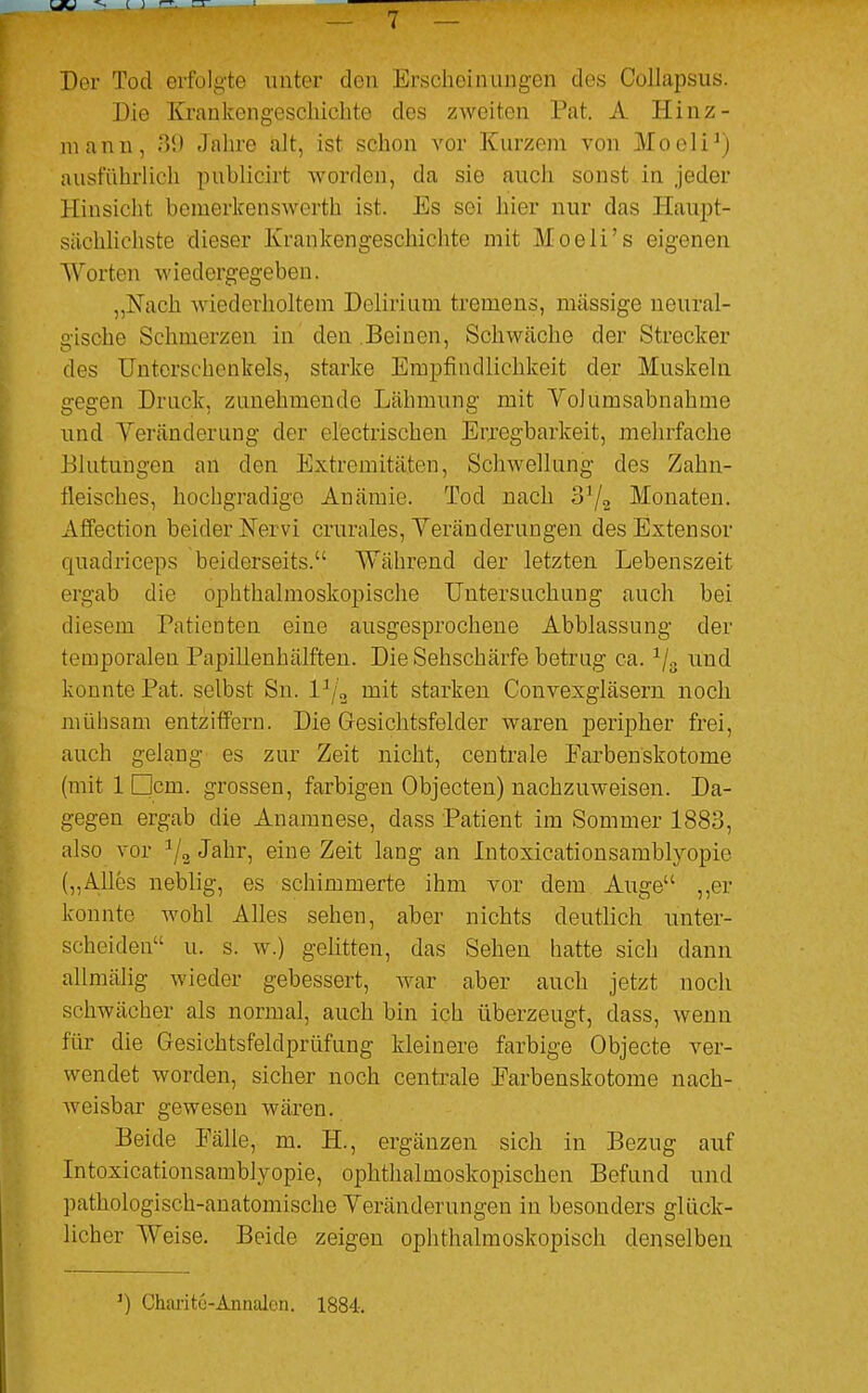 Der Tod erfolgte unter den Erscheinungen dos Collapsus. Die Krankengeschichte des zweiten Pat. A Hinz- mann, B2 Jahre alt, ist schon vor Kurzem von Moeli1) ausführlich publicirt worden, da sie auch sonst in jeder Hinsicht bemerkenswert!] ist. Es sei hier nur das Haupt- sächlichste dieser Krankengeschichte mit Moeli's eigenen Worten wiedergegeben. „Nach wiederholtem Delirium tremens, massige neural- gische Schmerzen in den Beinen, Schwäche der Strecker des Unterschenkels, starke Empfindlichkeit der Muskeln gegen Druck, zunehmende Lähmung mit Vollimsabnahme und Veränderung der electrischen Erregbarkeit, mehrfache Blutungen an den Extremitäten, Schwellung des Zahn- fleisches, hochgradige Anämie. Tod nach 31/2 Monaten. Affection beider Nervi crurales, Veränderungen desExtensor quadrieeps beiderseits. Während der letzten Lebenszeit ergab die ophthalmoskopische Untersuchung auch bei diesem Patienten eine ausgesprochene Abblassung der temporalen Papillenhälften. Die Sehschärfe betrug ca. 1/3 und konnte Pat. selbst Sn. l3/2 mit starken Convexgläsern noch mühsam entziffern. Die Gesichtsfelder waren peripher frei, auch gelang es zur Zeit nicht, centrale Earbenskotome (mit 1 Dem. grossen, farbigen Objecten) nachzuweisen. Da- gegen ergab die Anamnese, dass Patient im Sommer 1883, also vor a/2 Jahr, eine Zeit lang an Intoxicationsamblyopie („Alles neblig, es schimmerte ihm vor dem Auge ,,er konnte wohl Alles sehen, aber nichts deutlich unter- scheiden u. s. w.) gelitten, das Sehen hatte sich dann allmälig wieder gebessert, war aber auch jetzt noch schwächer als normal, auch bin ich überzeugt, dass, wenn für die Gesichtsfeldprüfung kleinere farbige Objecte ver- wendet worden, sicher noch centrale Earbenskotome nach- weisbar gewesen wären. Beide Fälle, m. BZ., ergänzen sich in Bezug auf Intoxicationsamblyopie, ophthalmoskopischen Befund und pathologisch-anatomische Veränderungen in besonders glück- licher Weise. Beide zeigen ophthalmoskopisch denselben ') Charitu-Annalon. 1884.