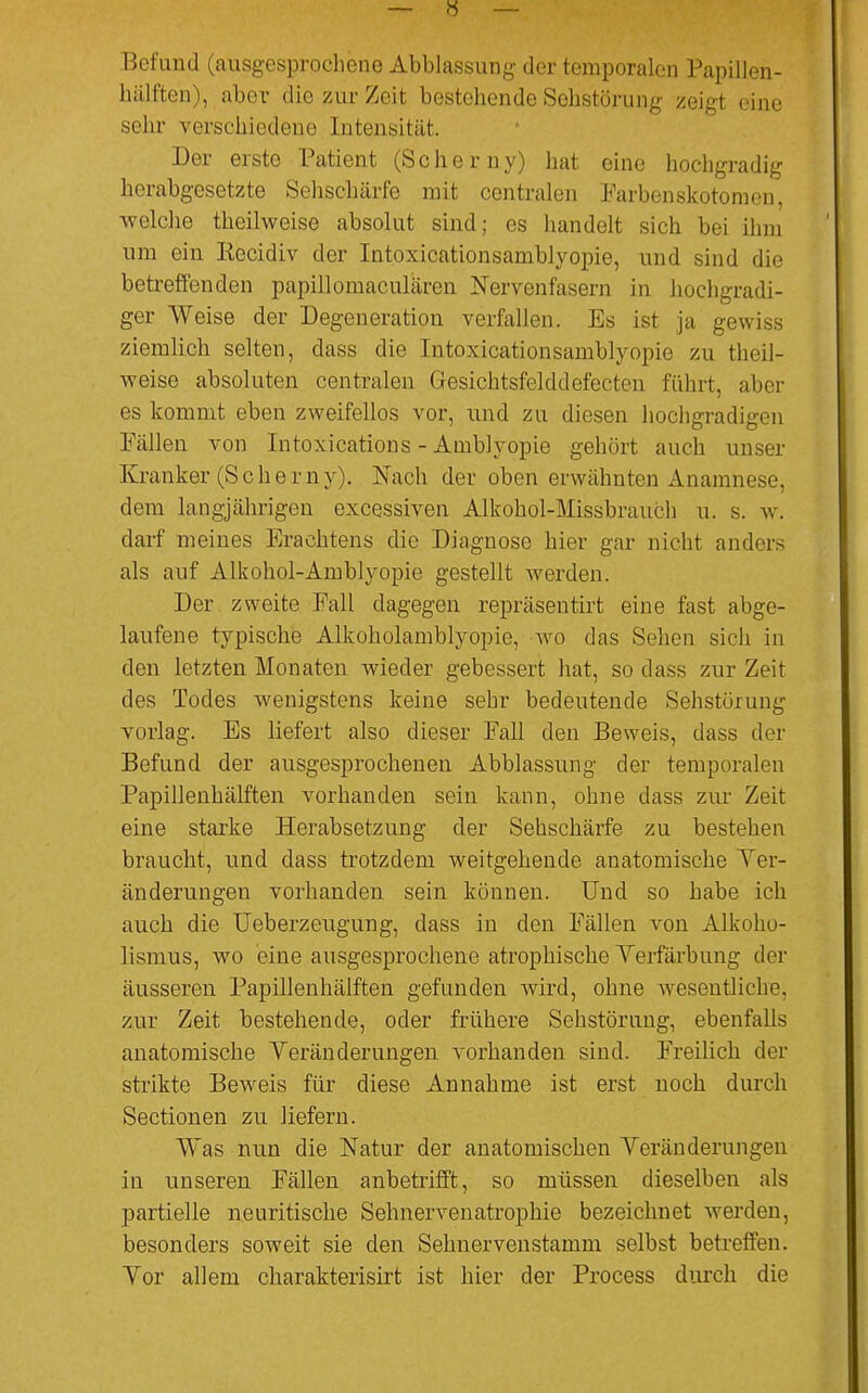 Befund (ausgesprochene Abblassung der temporalen Papillen- hiilften), aber die zur Zeit bestehende Sehstörung zeigt eine sehr verschiedene Intensität. Der erste Patient (Scherny) hat eine hochgradig herabgesetzte Sehschärfe mit centralen Farben Skotomen, welche theilweise absolut sind; es handelt sich bei ihm um ein Kecidiv der Intoxicationsamblyopie, und sind die betreffenden papillomaculären Nervenfasern in hochgradi- ger Weise der Degeneration verfallen. Es ist ja gewiss ziemlich selten, dass die Intoxicationsamblyopie zu theil- weise absoluten centralen Gesichtsfelddefectcn führt, aber es kommt eben zweifellos vor, und zu diesen hochgradigen Fällen von Intoxications - Amblyopie gehört auch unser Kranker (Scherny). Nach der oben erwähnten Anamnese, dem langjährigen excessiven Alkohol-Missbrauch u. s. w. darf meines Erachtens die Diagnose hier gar nicht anders als auf Alkohol-Amblyopie gestellt werden. Der zweite Fall dagegen repräsentirt eine fast abge- laufene typische Alkoholamblyopio, wo das Sehen sich in den letzten Monaten wieder gebessert hat, so dass zur Zeit des Todes wenigstens keine sehr bedeutende Sehstörung vorlag. Es liefert also dieser Fall den Beweis, dass der Befund der ausgesprochenen Abblassung der temporalen Papillenhälften vorhanden sein kann, ohne dass zur Zeit eine starke Herabsetzung der Sehschärfe zu bestehen braucht, und dass trotzdem weitgehende anatomische Ver- änderungen vorhanden sein können. Und so habe ich auch die Ueberzeugung, dass in den Fällen von Alkoho- lismus, wo eine ausgesprochene atrophische Verfärbung der äusseren Papillenhälften gefunden wird, ohne wesentliche, zur Zeit bestehende, oder frühere Sehstörung, ebenfalls anatomische Veränderungen vorhanden sind. Freilich der strikte Beweis für diese Annahme ist erst noch durch Sectionen zu liefern. Was nun die Natur der anatomischen Veränderungen in unseren Fällen anbetrifft, so müssen dieselben als partielle neuritische Sehnervenatrophie bezeichnet Averden, besonders soweit sie den Sehnervenstamm selbst betreffen. Vor allem charakterisirt ist hier der Process durch die