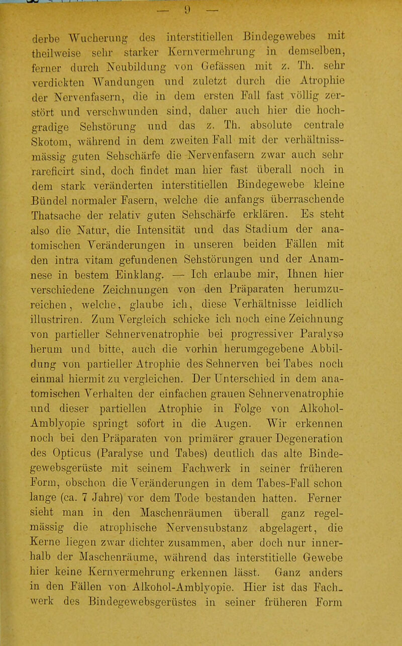 derbe Wucherung des interstitiellen Bindegewebes mit theilweise sehr starker Kernvermehrung in demselben, ferner durch Neubildung von Gefässea mit z. Th. sehr verdickten Wandungen und zuletzt durch die Atrophie der Nervenfasern, die in dem ersten Fall fast völlig zer- stört und verschwunden sind, daher auch hier die hoch- gradige Sehstörung und das z. Th. absolute centrale Skotom, während in dem zweiten Fall mit der verhältniss- massig guten Sehschärfe die Nervenfasern zwar auch sehr rareficirt sind, doch findet man hier fast überall noch in dem stark veränderten interstitiellen Bindegewebe kleine Bündel normaler Fasern, welche die anfangs überraschende Thatsache der relativ guten Sehschärfe erklären. Es steht also die Natur, die Intensität und das Stadium der ana- tomischen Veränderungen in unseren beiden Fällen mit den intra vitam gefundenen Sehstörungen und der Anam- nese in bestem Einklang. — Ich erlaube mir, Ihnen hier verschiedene Zeichnungen von den Präparaten herumzu- reichen , welche, glaube ich, diese Verhältnisse leidlich ilhistriren. Zum Vergleich schicke ich noch eine Zeichnung von partieller Sehnervenatrophie bei progressiver Paralysa herum und bitte, auch die vorhin herumgegebene Abbil- dung von partieller Atrophie des Sehnerven bei Tabes noch einmal hiermit zu vergleichen. Der Unterschied in dem ana- tomischen Verhalten der einfachen grauen Sehnervenatrophie und dieser partiellen Atrophie in Folge von Alkohol- Amblyopie springt sofort in die Augen. Wir erkennen noch bei den Präparaten von primärer grauer Degeneration des Opticus (Paralyse und Tabes) deutlich das alte Binde- gewebsgerüste mit seinem Fachwerk in seiner früheren Form, obschon die Veränderungen in dem Tabes-Fall schon lange (ca. 7 Jahre) vor dem Tode bestanden hatten. Ferner sieht man in den Maschenräumen überall ganz regel- mässig die atrophische Nervensubstanz abgelagert, die Kerne liegen zwar dichter zusammen, aber doch nur inner- halb der Maschenräume, während das interstitielle Gewebe hier keine Kernvermehrung erkennen lässt. Ganz anders in den Fällen von Alkohol-Amblyopie. Hier ist das Fach- werk des Bindegewebsgerüstes in seiner früheren Form