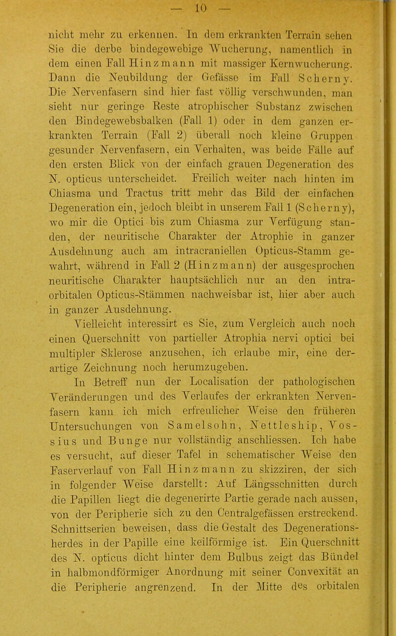 nicht mehr zu erkennen. In dein erkrankten Terrain sehen Sie die derbe bindegewebige Wucherung, namentlich in dem einen Fall H i n z m a n n mit massiger Kernwucherung. Dann die Neubildung der Gefässe im Fall »Scherny. Die Nervenfasern sind hier fast völlig verschwunden, man sieht nur geringe Reste atrophischer Substanz zwischen den Bindegewebsbalken (Fall 1) oder in dem ganzen er- krankten Terrain (Fall 2) überall noch kleine Gruppen gesunder Nervenfasern, ein Verhalten, was beide Fälle auf den ersten Blick von der einfach grauen Degeneration des N. opticus unterscheidet. Freilich weiter nach hinten im Chiasma und Tractus tritt mehr das Bild der einfachen Degeneration ein, jedoch bleibt in unserem Fall 1 (Scherny), wo mir die Optici bis zum Chiasma zur Verfügung stan- den, der neuritische Charakter der Atrophie in ganzer Ausdehnung auch am intracraniellen Opticus-Stamm ge- wahrt, während in Fall 2 (Hinzmann) der ausgesprochen neuritische Charakter hauptsächlich nur au den intra- orbitalen Opticus-Stämmen nachweisbar ist, hier aber auch in ganzer Ausdehnung. Vielleicht interessirt es Sie, zum Vergleich auch noch einen Querschnitt von partieller Atrophia nervi optici bei multipler Sklerose anzusehen, ich erlaube mir, eine der- artige Zeichnung noch herumzugeben. In Betreff nun der Localisation der pathologischen Veränderungen und des Verlaufes der erkrankten Nerven- fasern kann ich mich erfreulicher Weise den früheren Untersuchungen von Samelsohn, Nettleship, Vos- sius und Bunge nur vollständig anschliessen. Ich habe es versucht, auf dieser Tafel in schematischer Weise den Faser verlauf von Fall H i n z m a n n zu skizziren, der sich in folgender Weise darstellt: Auf Längsschnitten durch die Papillen liegt die degenerirte Partie gerade nach aussen, von der Peripherie sich zu den Centralgefässen erstreckend. Schnittserien beweisen, dass die Gestalt des Degenerations- herdes in der Papille eine keilförmige ist. Ein Querschnitt des N. opticus dicht hinter dem Bulbus zeigt das Bündel in halbmondförmiger Anordnung mit seiner Convexität an die Peripherie angrenzend. In der Mitte d«s orbitalen