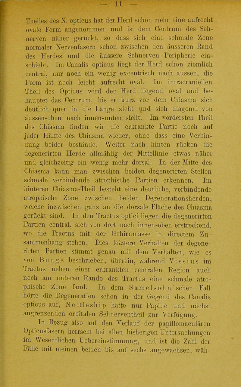 Theiles des jST. opticus hat der Herd schon mehr eine aufrecht ovale Form angenommen und ist dem Centrum des Seh- nerven näher gerückt, so dass sich eine schmale Zone normaler Nervenfasern schon zwischen den äusseren Rand des Herdes und die äussere Sehnerven-Peripherie ein- schiebt. Im Canalis opticus liegt der Herd schon ziemlich central, nur noch ein wenig excentrisch nach aussen, die Form ist üoeh leicht aufrecht oval. Im intracraniellen Theil des Opticus wird der Herd liegend oval und be- hauptet das Centrum, bis er kurz vor dem Chiasma sich deutlich quer in die Länge zieht und sich diagonal von. aussen-obeu nach innen-unten stellt. Im vordersten Theil des Chiasma finden wir die erkrankte Partie noch auf jeder Hälfte des Chiasma wieder, ohne dass eine Verbin- dung beider bestände. Weiter nach hinten rücken die degenerirten Herde allmählig der Mittellinie etwas näher und gleichzeitig ein wenig mehr dorsal. In der Mitte des Chiasma kann mau zwischen beiden degenerirten Stellen schmale verbindende atrophische Partien erkennen. Im hinteren Chiasma-Theil besteht eine deutliche, verbindende atrophische Zone zwischen beiden Degenerationsherden, welche inzwischen ganz an die dorsale Fläche des Chiasma gerückt sind. In den Tractus optici liegen die degenerirten Partien central, sich von dort nach innen-oben erstreckend, wo die Tractus mit der Gehirnmasse in directem Zu- sammenhang stehen. Dies letztere Verhalten der degene- rirten Partien stimmt genau mit dem Verhalten, wie es von Bunge beschrieben, überein, während Vossius im Tractus neben einer erkrankten centralen Region auch noch am unteren Rande des Tractus eine schmale atro- phische Zone fand. In dem Samelsöhn 'sehen Fall hörte die Degeneration schon in der Gegend des Canalis opticus auf, Nettleship hatte nur Papille und nächst angrenzenden orbitalen Sehnerventheil zur Verfügung. In Bezug also auf den Verlauf der papillomakulären Opticusfasern herrscht bei allen bisherigen Untersuchungen im Wesentlichen Uebereinstimmung, und ist die Zahl der Fälle mit meinen beiden bis auf sechs angewachsen, wäh-
