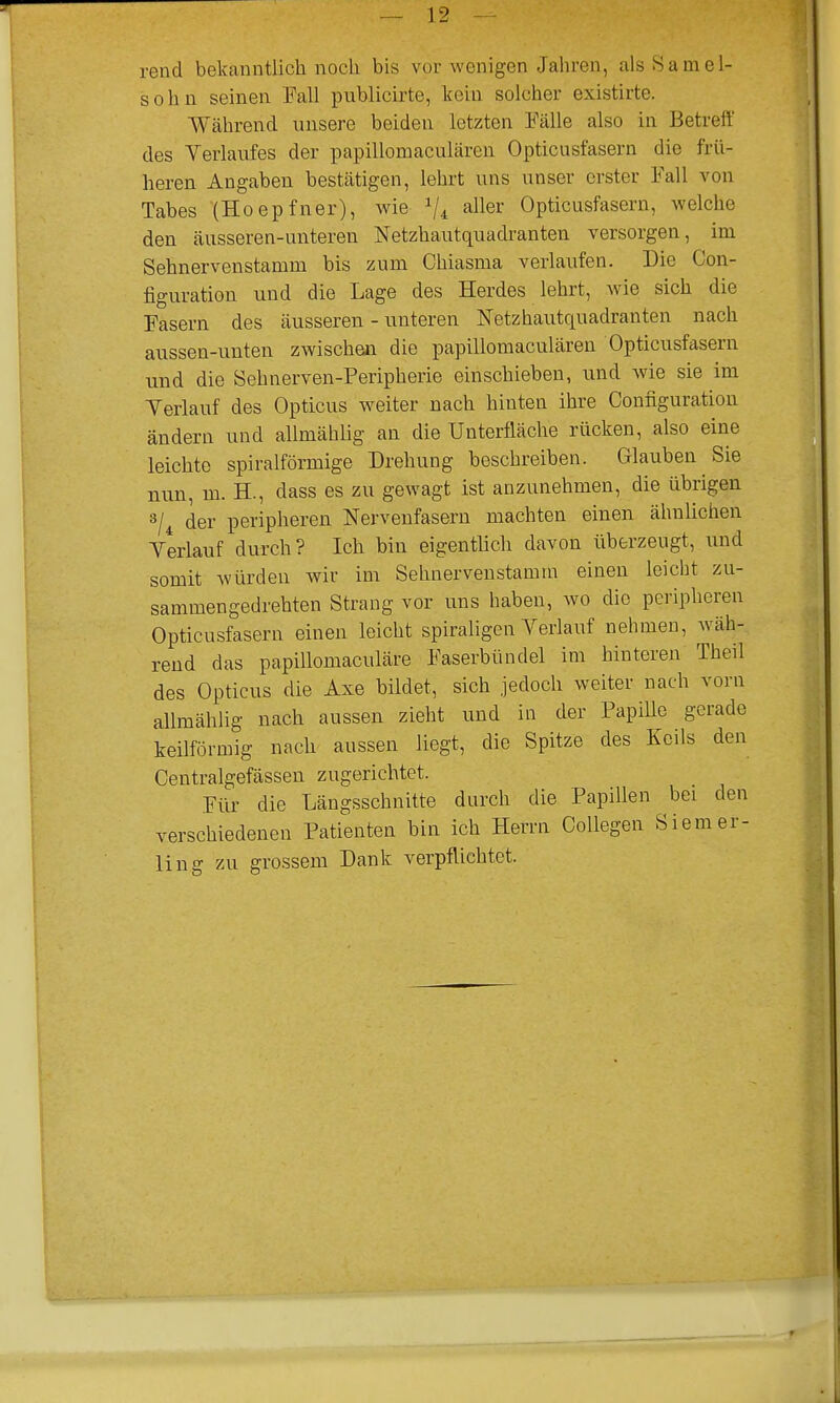 — 12 rend bekanntlick noch bis vox wcnigen Jahren, alsSamel- sohn seinen Fall publicirte, kern soldier existirte. YVahrend unsere beiden Ictzten Falle also in Betreff des Yerlaufes der papillomacularen Opticusfasern die frii- heren Angaben bestatigen, lehrt uns unser orster Fall von Tabes (Hoepfner), wie- Vi aller Opticusfasern, welche den ausseren-unteren Netzhautquadranten versorgen, im Sehnervenstamm bis zum Chiasma verlaufen. Die Con- figuration und die Lage des Herdes lehrt, wie sick die Fasern des ausseren - unteren Netzhautquadranten nach aussen-unten zwischen die papillomacularen Opticusfasern und die Sehnerven-Peripherie einschieben, unci wie sie im Yerlauf des Opticus weiter nach hinten ihre Configuration andern und allmaklig an die Unterflache riicken, also eine leichte spiralformige Drehung beschreiben. Glauben Sie nun, m. H., class es zu gewagt ist anzunehmen, die iibrigen 3/4 der peripheren Nervenfasern machten einen ahnlichen Yerlauf durch? Ich bin eigentlich davon iiberzeugt, und somit wurden wir im Sehnervenstamm einen leicbt zu- sammengedrehten Strang vor uns haben, wo die peripheren Opticusfasern einen leicht spiraligen Yerlauf nehmen, wah- rend das papillomaculare Faserblindel im hinteren Theil des Opticus die Axe bildet, sich jedoch weiter nach vorn allmahlig nach aussen zieht und in der Papille gerade keilformig nach aussen liegt, die Spitze des Foils den Centralgefassen zugerichtet. Fiir die Langsschnitte durch die Papillen bei den verschiedenen Patienten bin ich Herrn Collegen Siemer- ling zu grossem Dank verpflichtet.