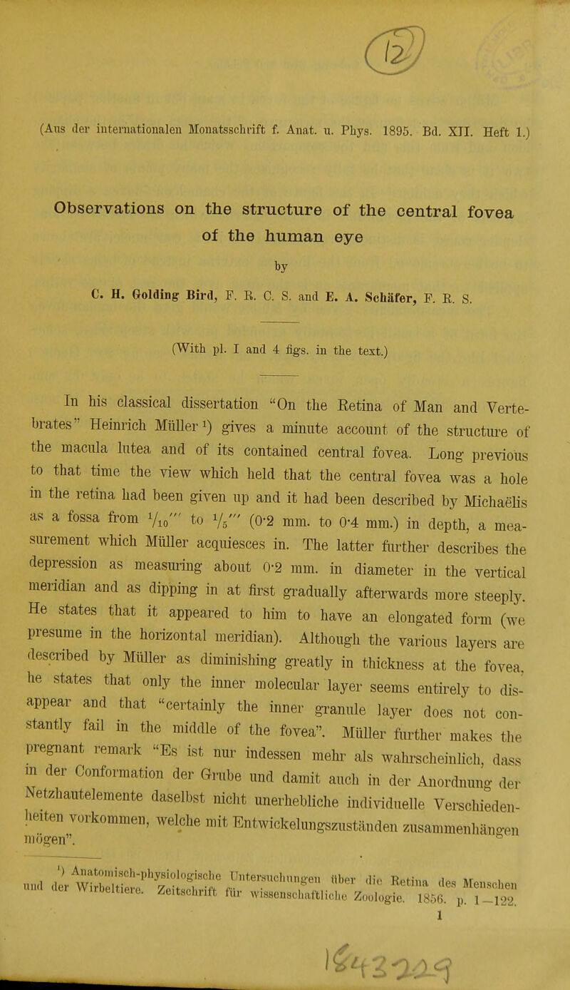 Observations on the structure of the central fovea of the human eye by C. H. Golding Bird, F. R. C. S. and E. A. Schafer, F. E. S. (With pi. I and 4 figs, in the text.) In his classical dissertation On the Eetina of Man and Verte- brates Heinrich Miiller *) gives a minute account of the structure of the macula lutea and of its contained central fovea. Long previous to that time the view which held that the central fovea was a hole in the retina had been given up and it had been described by Michaelis as a fossa from Vio' to (0-2 mm. to 0-4 mm.) in depth, a mea- surement which Miiller acquiesces in. The latter further describes the depression as measuring about 0-2 mm. in diameter in the vertical meridian and as dipping in at first gradually afterwards more steeply. He states that it appeared to him to have an elongated form (we presume in the horizontal meridian). Although the various layers are described by Miiller as diminishing greatly in thickness at the fovea he states that only the inner molecular layer seems entirely to dis- appear and that certainly the inner granule layer does not con- stantly fail in the middle of the fovea. Miiller further makes the pregnant remark Es ist nur indessen mehr als wahrscheinlich, dass m der Conformation der Grube und damit auch in der Anordnung der Netzhautelemente daselbst nicht unerhebliche individuelle Verschieden- heiten vorkommen, welche mit Entwickelungszustanden zusammenhangen mogen. * und 2r^!^^St ^mdXUngm ber * Reti»a esMenschen clei Wirbeltie.e. Zeitschnft tnr wissenschaftlichc Zoologie. 185(5. p. 1-122. 1