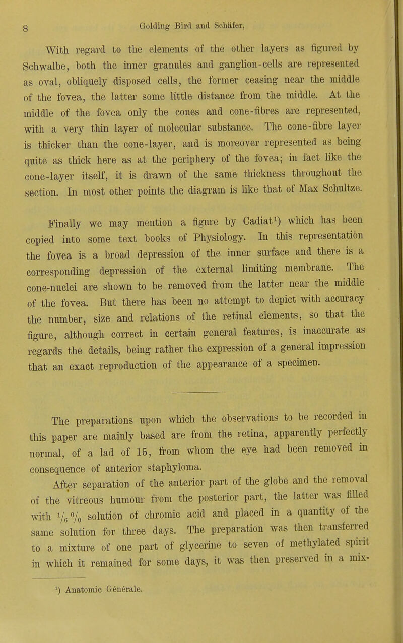 With regard to the elements of the other layers as figured by Schwalbe, both the inner granules and ganglion-cells are represented as oval, obliquely disposed cells, the former ceasing near the middle of the fovea, the latter some little distance from the middle. At the middle of the fovea only the cones and cone-fibres are represented, with a very thin layer of molecular substance. The cone-fibre layer is thicker than the cone-layer, and is moreover represented as being quite as thick here as at the periphery of the fovea; in fact like the cone-layer itself, it is drawn of the same thickness throughout the section. In most other points the diagram is like that of Max Schultze. Finally we may mention a figure by Cadiat1) which has been copied into some text books of Physiology. In this representation the fovea is a broad depression of the inner surface and there is a corresponding depression of the external limiting membrane. The cone-nuclei are shown to be removed from the latter near the middle of the fovea. But there has been no attempt to depict with accuracy the number, size and relations of the retinal elements, so that the figure, although correct in certain general features, is inaccurate as regards the details, being rather the expression of a general impression that an exact reproduction of the appearance of a specimen. The preparations upon which the observations to be recorded in this paper are mainly based are from the retina, apparently perfectly normal, of a lad of 15, from whom the eye had been removed in consequence of anterior staphyloma. After separation of the anterior part of the globe and the removal of the vitreous humour from the posterior part, the latter was filled with Ve % solution of chromic acid and placed in a quantity of the same solution for three days. The preparation was then transferred to a mixture of one part of glycerine to seven of methylated spirit in which it remained for some days, it was then preserved in a mix- ') Anatomie Generale.