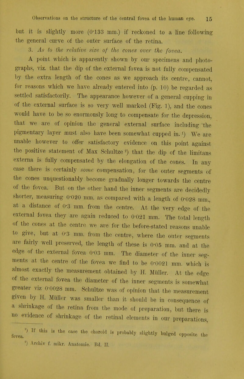 but it is slightly more (0133 mm.) if reckoned to a line following the general curve of the outer surface of the retina. 3. As to the relative size of the cones over the fovea. A point which is apparently shown by our specimens and photo- graphs, viz. that the dip of the external fovea is not fully compensated by the extra length of the cones as we approach its centre, cannot, for reasons which we have already entered into (p. 10) be regarded as settled satisfactorily. The appearance however of a general cupping in of the external surface is so very well marked (Fig. ]), and the cones would have to be so enormously long to compensate for the depression, that we are of opinion the general external surface including 'the pigmentary layer must also have been somewhat cupped in.l) We are unable however to offer satisfactory evidence on this point against the positive statement of Max Schultze 2) that the dip of the limitans externa is fully compensated by the elongation of the cones. In any case there is certainly some compensation, for the outer segments of the cones unquestionably become gradually longer towards the centre of the fovea. But on the other hand the inner segments are decidedly shorter, measuring 0-020 mm. as compared with a length of 0-028 mm., at a distance of 0-3 mm. from the centre. At the very edge of the external fovea they are again reduced to 0-021 mm. The total length of the cones at the centre we are for the before-stated reasons unable to give, but at 0-3 mm. from the centre, where the outer segments are fairly well preserved, the length of these is 0-05 mm. and at the edge of the external fovea 0-03 mm. The diameter of the inner seg- ments at the centre of the fovea we find to be 0-0021 mm. which is almost exactly the measurement obtained by H. Miiller. At the edge of the external fovea the diameter of the inner segments is somewhat greater viz 0-0028 mm. Schultze was of opinion that the measurement given by H. Miiller was smaller than it should be in consequence of a shrinkage of the retina from the mode of preparation, but there is no evidence of shrinkage of the retinal elements in our preparations. fovea.0  18 CaSG Ch0r0i,1 18 I,r°bably Slightly bul^e(1 ^PO8^ the