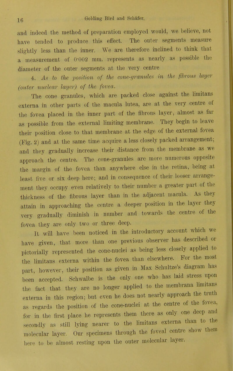 and indeed the method of preparation employed would, we believe, not have tended to produce this effect. The outer segments measure slightly less than the inner. We are therefore inclined to think that a measurement of 0-002 mm. represents as nearly as possible the diameter of the outer segments at the very centre 4. As to the position of the cone-granules in the fibrous layer (outer nuclear layer) of the fovea. The cone granules, which are packed close against the limitans externa in other parts of the macula lutea, are at the very centre of the fovea placed in the inner part of the fibrous layer, almost as far as possible from the external limiting membrane. They begin to leave their position close to that membrane at the edge of the external fovea (Fig. 2) and at the same time acquire a less closely packed arrangement; and they gradually increase their distance from the membrane as we approach the centre. The cone-granules are more numerous opposite the margin of the fovea than anywhere else in the retina, being at least five or six deep here; and in consequence of their looser arrange- ment they occupy even relatively to their number a greater part of the thickness of the fibrous layer than in the adjacent macula. As they attain in approaching the centre a deeper position in the layer they very gradually diminish in number and towards the centre of the fovea they are only two or three deep. It will have been noticed in the introductory account which we have given, that more than one previous observer has described or pictorially represented the cone-nuclei as being less closely applied to the limitans externa within the fovea than elsewhere. For the most part, however, their position as given in Max Schultze's diagram has been accepted. Schwalbe is the only one who has laid stress upon the fact that they are no longer applied to the membrana limitans externa in this region; but even he does not nearly approach the truth as regards the position of the cone-nuclei at the centre of the fovea, for in the first place he represents them there as only one deep and secondly as still lying nearer to the limitans externa than to the molecular layer. Our specimens through the fovea! centre show them here to be almost resting upon the outer molecular layer.