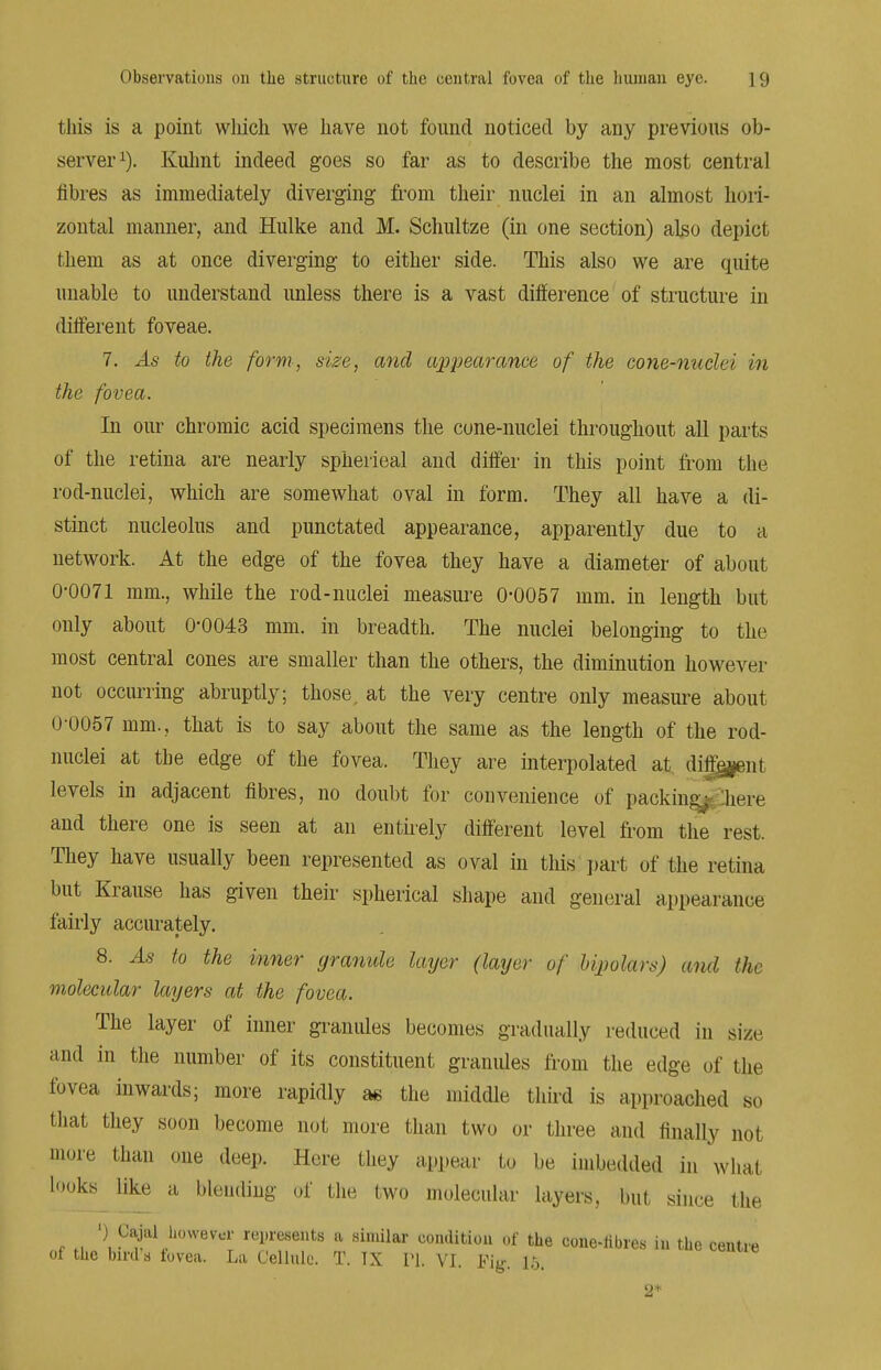 this is a point which we have not found noticed by any previous ob- server1). Kulint indeed goes so far as to describe the most central fibres as immediately diverging from their nuclei in an almost hori- zontal manner, and Hulke and M. Schultze (in one section) also depict them as at once diverging to either side. This also we are quite unable to understand unless there is a vast difference of structure in different foveae. 7. As to the form, size, and appearance of the cone-nuclei in the fovea. In our chromic acid specimens the cone-nuclei throughout all parts of the retina are nearly spherieal and differ in this point from the rod-nuclei, which are somewhat oval in form. They all have a di- stinct nucleolus and punctated appearance, apparently due to a network. At the edge of the fovea they have a diameter of about 0-0071 mm., while the rod-nuclei measure 0-0057 mm. in length but only about 0-0043 mm. in breadth. The nuclei belonging to the most central cones are smaller than the others, the diminution however not occurring abruptly; those, at the very centre only measure about 0-0057 mm., that is to say about the same as the length of the rod- nuclei at the edge of the fovea. They are interpolated at different levels in adjacent fibres, no doubt for convenience of packing^Jiere and there one is seen at an entirely different level from the rest. They have usually been represented as oval in this part of the retina but Krause has given their spherical shape and general appearance fairly accurately. 8. As to the inner granule layer (layer of Upolars) and the molecular layers at the fovea. The layer of inner granules becomes gradually reduced in size and in the number of its constituent granules from the edge of the fovea inwards; more rapidly as the middle third is approached so that they soon become not more than two or three and finally not more than one deep. Here they appear to be imbedded in what looks like a blending of the two molecular layers, but since the \ Cajal however represents a similar condition of the cone-libres in the centr of the birds fovea. La Cellule. T. IX PI, VI. Fig. 15, e 2*