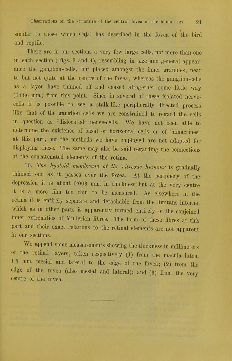 similar to those which Cajal has described in the fovea of the bird and reptile. There are in our sections a very few large cells, not more than one in each section (Figs. 3 and 4), resembling in size and general appear- ance the ganglion-cells, but placed amongst the inner granules, near to but not quite at the centre of the fovea; whereas the ganglion-cells as a layer have thinned off and ceased altogether some little way (0-086 mm.) from this point. Since in several of these isolated nerve- cells it is possible to see a stalk-like peripherally directed process like that of the ganglion cells we are constrained to regard the cells in question as dislocated nerve-cells. We have not been able to determine the existence of basal or horizontal cells or of amacrines at this part, but the methods we have employed are not adapted for displaying these. The same may also be said regarding the connections of the concatenated elements of the retina. 10. The hyaloid membrane of the vitreous humour is gradually thinned out as it passes over the fovea. At the periphery of the depression it is about 0-003 mm. in thickness but at the very centre it is a mere film too thin to be measured. As elsewhere in the retina it is entirely separate and detachable from the limitans interna, which as in other parts is apparently formed entirely of the conjoined inner extremities of Miillerian fibres. The form of these fibres at this part and their exact relations to the retinal elements are not apparent in our sections. We append some measurements showing the thickness in millimeters of the retinal layers, taken respectively (1) from the macula lutea, 1-5 mm. mesial and lateral to the edge of the fovea; (2) from the edge of the fovea (also mesial and lateral); and (3) from the very centre of the fovea.