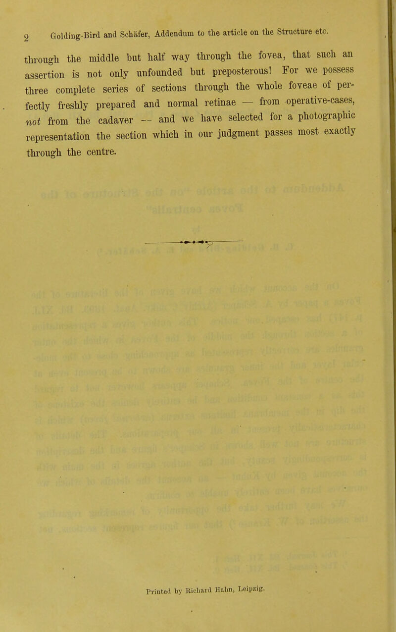 2 Golding-Bird and Schiifer, Addendum to the article on the Structure etc. through the middle but half way through the fovea, that such an assertion is not only unfounded but preposterous! For we possess three complete series of sections through the whole foveae of per- fectly freshly prepared and normal retinae — from operative-cases, not from the cadaver - and we have selected for a photographic representation the section which in our judgment passes most exactly through the centre. Printed by Richard Halm, Leipzig.