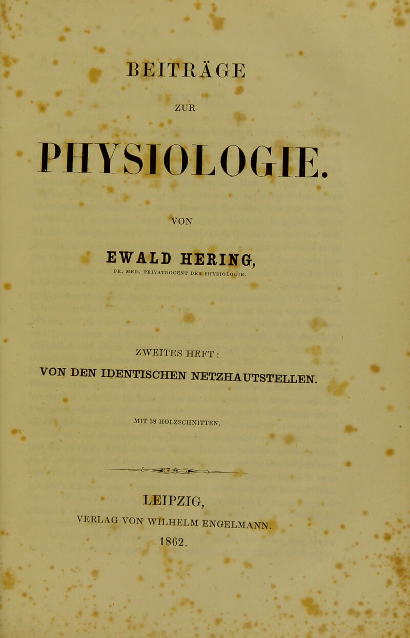 BEITRlGE ZUR I PHYSIOLOGIE VON EWALD HERING, DR. MED. PHIVATDOOENT DEH PHYSIOLOGIE. ZWEITES HEFT: VON DEN IDENTISCHEN NETZHAUTSTELLEN. MIT 38 HOLZSCIINITTEN. LEIPZIG, VERLAG VON WILHELM ENGELMANN. 1862.