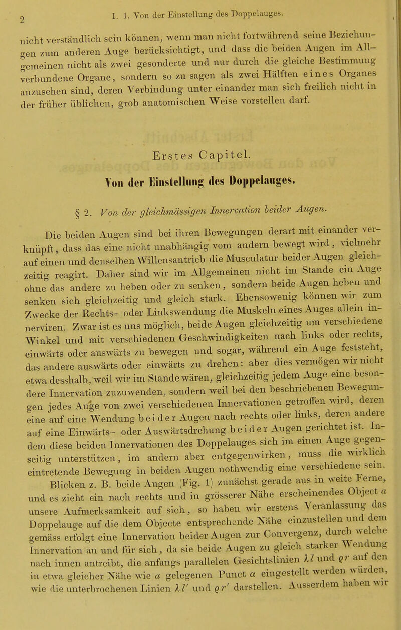 nicht verstancUich sein konnen, wemi man niclit fortwahrend seine l^eziehun- gen zum anderen Ange beriicksichtigt, und dass die beiden Augen im All- gemeinen nicht als zwei gesonderte nnd nur durch die gleiche Bestimmung verbimdene Organe, sondern so zu sagen als zwei Halften eines Organes anzusehen sind, deren Verbindung unter einander man sich freilich nicht in der friiher iiblichen, grob anatomischen Weise vorstellen darf. Erstes Capitel. Voii ilcr Eiustclliiiig dcs Doppelaiiges. § 2. Von der ffleic/wiiissiffen Innervation leider Augen. Die beiden Augen sind bei ihren Bewegungen derart mit einander ver- kniipft, dass das eine nicht unabhangig vom andern bewegt wird, vielmehr auf einen xmd denselben Willensantrieb die Musculatui- beider Augen gleich- zeitig reagirt. Daher sind wir im AUgemeinen nicht im Stande em Auge ohne das andere zu heben oder zu senken, sondern beide Augen heben und senken sich gleichzeitig imd gleich stark. Ebensowenig konnen wu- zum Zwecke der Rechts- oder Linkswendung die Muskeln eines Auges allem m- nerviren. Zwar ist es uns moglich, beide Augen gleichzeitig um verschiedene Winkel und mit verschiedenen Geschwindigkeiten nach links oder rechts, einwarts oder auswarts zu bewegen und sogar, wahrend ein Auge feststeht, das andere auswarts Oder einwarts zu drehen: aber dies vermogen Avir nicht etwa desshalb, weil wir im Stande waren, gleichzeitig jedem Auge erne beson- dere Innervation zuzuwenden, sondern weil bei den beschriebenen Bewegun- gen iedes Auge von zwei verschiedenen Innervationen getroffen Avird, deren eine auf eine Wendung b e i d e r Augen nach rechts oder links, deren andere auf eine Einwarts- oder Auswartsdrehung b e i d e r Augen genchtet ist. In- dem diese beiden Innervationen des Doppelauges sich im emen Auge gegen- seitig unterstiitzen, im andern aber entgegenwirken, muss die wirkiich eintretende Bewegung in beiden Augen nothwendig erne verschiedene sein. Blicken z. B. beide Augen (Fig. 1) zunachst gerade aus m weite ierne, und es zieht ein nach rechts und in grosserer Nahe erscheinendes Object a unsere Aufmerksamkeit auf sich, so haben wir erstens Veranlassung das Doppelauge auf die dem Objecte entsprechcnde Nahe einzustellen und dem gemass erfolgt eine Innervation beider Augen zur Convergenz, durch weicUe Innervation an und fiir sich, da sie beide Augen zu gleich starker Wendung nach innen antreibt, die anfangs parallelen Gesichtslinien U und qr aut den in etwa gleicher Nahe wie a gelegenen Punct a eingestellt werden wurden, wie dieunterbrochenenLinien IV und gr' darstellen. Ausserdem haben ^Mr