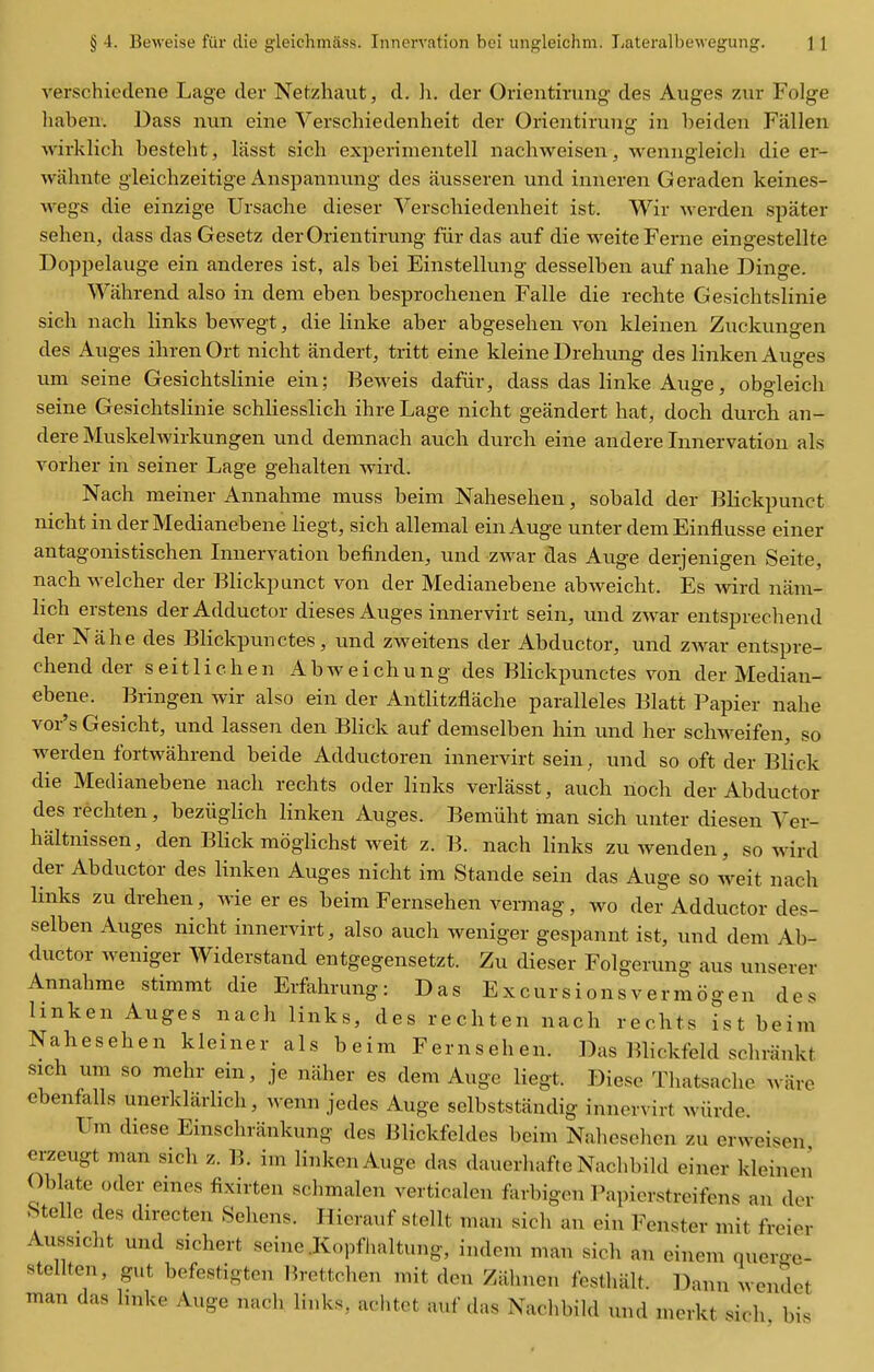 verschiedene Lage der Netzhaut, d. li. der Orientirung des Auges zur Folge haben: Dass nun eine Verschiedenheit der Orientirung in heiden Fallen wirklich besteht, lasst sich experimentell nachweisen, wenngleich die er- wiihnte gleichzeitige Anspannung des ausseren und inneren Geraden keines- wegs die einzige Ursache dieser Verschiedenheit ist. Wir werden spater sehen, dass dasGesetz der Orientirung fiir das auf die weiteFerne eingestellte Doppelauge ein anderes ist, als bei Einstellung desselben auf nahe Dinge. Wahrend also in dem eben besprochenen Falle die rechte Gesichtslinie sich nach links bewegt, die linke aber abgesehen von kleinen Zuckungen des Auges ihren Ort nicht andert, tritt eine kleine Drehung des linken Auges urn seine Gesichtslinie ein; Beweis dafiir, dass das linke Auge, obgleich seine Gesichtslinie schliesslich ihre Lage nicht geandert hat, doch durch an- dere Muskelwirkungen und denmach auch durch eine andere Innervation als vorher in seiner Lage gehalten wird. Nach meiner Annahme muss beim Nahesehen, sobald der Blickpunct nicht in der Medianebene liegt, sich allemal ein Auge unter demEinflusse einer antagonistischen Lmervation befinden, und zwar das Auge derjenigen Seite, nach Avelcher der Blickpunct von der Medianebene abweicht. Es wird nam- hch erstens der Adductor dieses Auges innervirt sein, und zwar entsprechend der Nahe des Blickpunctes, und zweitens der Abductor, und ZAvar entspre- chend der seitlichen Abweichung des Blickpunctes von der Median- ebene. Bringen wir also ein der Antlitzflache paralleles Blatt Papier nahe vor's Gesicht, und lassen den Blick auf demselben bin und her schweifen, so werden fortwahrend beide Adductoren innervirt sein, und so oft der Blick die Medianebene nach rechts oder links verlasst, auch noch der Abductor des rechten, beziiglich linken Auges. Bemiiht man sich unter diesen Yer- haltnissen, den Blick moglichst weit z. B. nach links zuwenden, so wird der Abductor des linken Auges nicht ira Stande sein das Auge so weit nach links zu drehen, wie er es beim Fernsehen vermag, wo der Adductor des- selben Auges nicht innervirt, also auch weniger gespannt ist, und dem Ab- ductor weniger Widerstand entgegensetzt. Zu dieser Folgerung aus unserer Annahme stimmt die Erfahrung: Das Excursionsvermogen des hnken Auges nach links, des rechten nach rechts ist beim Nahesehen kleiner als beim Fernsehen. Das Blickfeld schrankt sich um so mehr ein, je naher es dem Auge liegt. Diese Thatsache ware ebenfalls unerklarhch, wenn jedes Auge selbststandig innervirt wiirdc. Um diese Einschrankung des Blickfeldes beim Naheselien zu erwei^en erzeugt man sich z. B. im linken Auge das dauerhafte Nachbild einer kleinen Oblate Oder ernes fixirten schmalen verticalen forbigen Papierstreifcns an dor .Stelle des directen Sehens. Hierauf stellt man sich an ein Fenster mit freier Aussiclit und sichert seine .Kopfhaltung, indem man sich an einem querge- stellteu, gut befestigten Brettchen mit den Zahnen festhalt. Dann wendet man das linke Auge nach links, aclitet auf das Naclibild und merkt sich bis