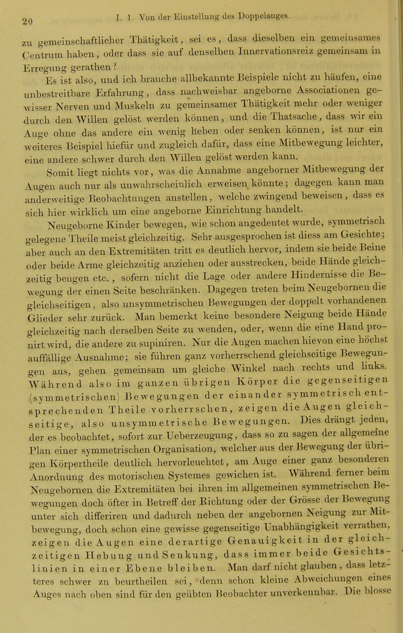 zu gemeinschaftlicher Thatigkeit, sei es, dass dieselben ein gemeinsames Centrum haben, oder dass sie auf denselben Iianervationsreiz gemeinsam in Erregung gerathen ? Es ist also, und ich brauche allbekannte Beispiele nicht zu haufen, eine unbestreitbare Erfahrung, dass nachweisbar angeborne Associationen ge- wisser Nerven und Muskeln zu gemeinsamer Thatigkeit mehr oder weniger durch den Willen geldst werden konnen, und die Thatsache, dass wir ein Auge ohne das andere ein wenig heben oder senken konnen, ist nur ein Aveiteres Beispiel hiefiir und zugleich dafiir, dass eine Mitbewegung leichter, eine andere schwer durch den Willen gelost werden kann. Somit liegt nichts vor, was die Annahme angeborner Mitbewegung der Augen auch nur als xlnwalirscheinlich erweisen konnte; dagegen kann man anderweitige Beobachtuugen anstellen, welche zwingend beweisen, dass es sich hier wirklich urn eine angeborne Einrichtung handelt. Neugeborne Kinder bewegen, wie schon angedeutet wurde, symmetrisch gelegene Theile meist gleichzeitig. Sehr ausgesprochen ist diess am Gesichte; aber auch an den Extremitaten tritt es deutlich hervor, indem sie beide Beine oder beide Arme gleichzeitig anziehen oder ausstrecken, beide Hande gleich- zeitig beugen etc., sofern nicht die Lage oder andere Hindernisse die Be- wegung der einen Seite beschranken. Dagegen treten beim Neugebornen die gleichseitigen, also unsymmetrischen Bewegungen der doppelt vorhandenen Glieder sehr zuriick. Man bemerkt keine besondere Neigung beide Hande gleichzeitig nach derselben Seite zu wenden, oder, wenn die eine Hand pro- nirt wird, die andere zu supiniren. Nur die Augen machen hievon eine hochst auffallige Ausnahme; sie fiihren ganz vorherrschend gleichseitige Bewegun- gen aus, gehen gemeinsam um gleiche Winkel nach rechts und links. Wahrend also im ganzen iibrigen Korper die gegenseitigen (symmetrischen) Bewegungen der einander symmetrisch ent- sprechenden Theile vorherrschen, zeigen die Augen gleich- seitige, also unsymmetrische Bewegungen. Dies drangt jeden, der es beobachtet, sofort zur Ueberzeugung, dass so zu sagen der allgemeine Plan einer symmetrischen Organisation, welcher aus der Bewegung der iibri- gen Korpertheile deutUch hervorleuchtet, am Auge einer ganz besonderen Anordnung des motorischen Systemes gewichen ist. Wahrend ferner beim Neugebornen die Extremitaten bei ihren im allgemeinen symmetrischen l^e- wegungen doch ofter in Betreff der Richtung oder der Grosse der Bewegung unter sich differiren und dadurch neben der angebornen Neigung zur Mit- bewegung, doch schon eine gewisse gegenseitige TJnabhangigkeit verrathen, zeigen die Augen eine derartige Genauigkeit in der gleich- zeitigen Hebung undSenkung, dass immer beide Gesichts- 1 i n i e n i n e i n e r E b e n e b 1 e i b e n. Man darf nicht glauben , dass letz- teres schwer zn beurtheilen sci, denn schon kleiue Abweichungen eines Auges nach oben sind fiir den geiibten Beobachter unverkennbar. Die blosse