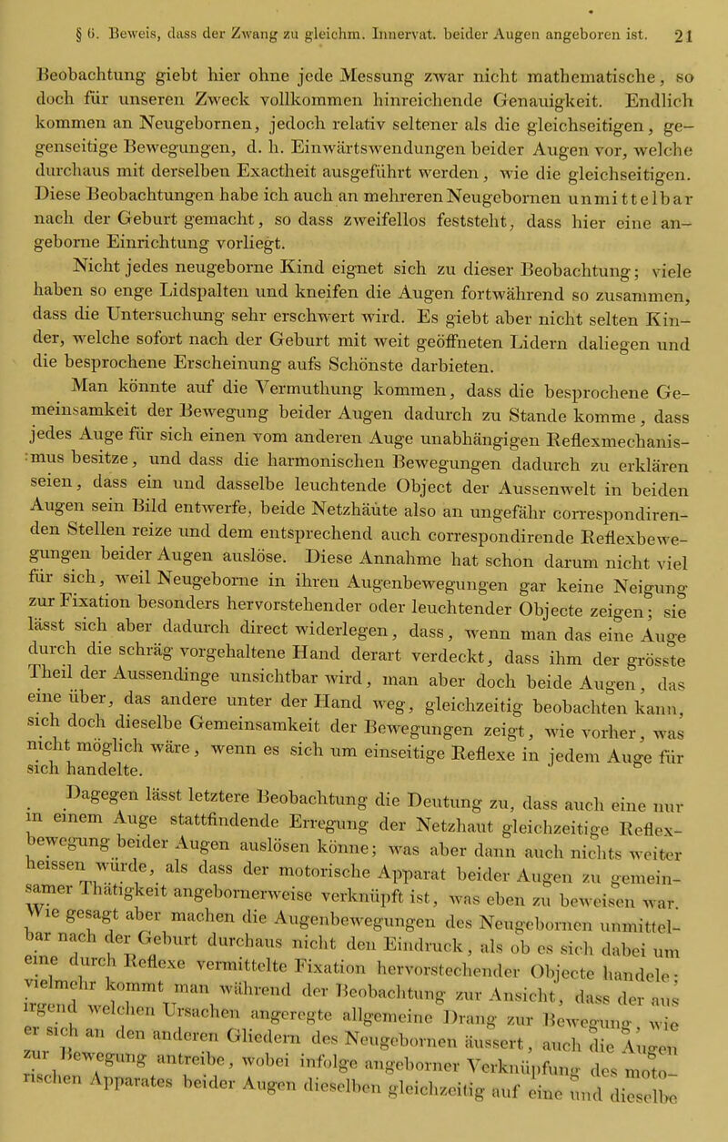 Beobachtung giebt hier ohne jede Messung zwar nicht mathematische, so doch fiir unseren Zweck vollkommen hinreichende Genauigkeit. Endlich kommen an Neugebornen, jedoch relativ seltener als die gieichseitigen, ge- genseitige Bewegungen, d. h. Einwartswendungen beider Augen vor, welche durchaus mit derselben Exactheit ausgefiihrt werden, wie die gieichseitigen. Diese Beobachtungen habe ich auch an mehrerenNeugebornen unmittelbar nach der Geburt gemacht, so dass zweifellos feststeht, dass hier eine an- geborne Einrichtung vorliegt. Nicht jedes neugeborne Kind eignet sich zu dieser Beobachtung; viele haben so enge Lidspalten und kneifen die Augen fortwahrend so zusanimen, dass die Untersuchung sehr erschwert wird. Es giebt aber nicht selten Kin- der, welche sofort nach der Geburt mit weit geoffneten Lidern daliegen und die besprochene Erscheinung aufs Schonste darbieten. Man kdnnte auf die Vermuthung kommen, dass die besprochene Ge- meinsamkeit der Bewegung beider Augen dadurch zu Stande komme, dass jedes Auge fiir sich einen vom anderen Auge unabhangigen Eeflexmechanis- mus besitze, und dass die harmonischen Bewegungen dadurch zu erklaren seien, dass ein und dasselbe leuchtende Object der Aussenwelt in beiden Augen sein Bild entwerfe, beide Netzhaute also an ungefahr correspondiren- den Stellen reize und dem entsprechend auch correspondirende Refiexbewe- gungen beider Augen auslose. Diese Annahme hat schon darum nicht viel fur sich, weil Neugeborne in ihren Augenbewegungen gar keine Neigung zur Fixation besonders hervorstehender oder leuchtender Objecte zeigen; sie lasst sich aber dadurch direct widerlegen, dass, wenn man das eine Auge durch die schrag vorgehaltene Hand derart verdeckt, dass ihm der grosste Theil der Aussendinge unsichtbar wird, man aber doch beide Augen das emeuber, das andere unter der Hand weg, gleichzeitig beobachten kann, sich doch dieselbe Gemeinsamkeit der Bewegungen zeigt, wie vorher, was nicht moghch ware, wenn es sich um einseitige Reflexe in iedem Auge fiir sich handelte. ^ Dagegen lasst letztere Beobachtung die Deutung zu, dass auch eine nur m emem Auge stattfindende Erregung der Netzhaut gleichzeitige Eeflex- bewcgung beider Augen ausldsen konne; was aber dann auch nichts weiter heissen wurde, als dass der motorische Apparat beider Augen zu gemein- samer Thatigkeit angebomerweise verkniipft ist, was eben zu beweisen war Wie gesagt aber machen die Augenbewegungen des Neugebornen unmittel- pfn?T i'l . Eindruck, als ob es sich dabei um eine durch Reflexe vermittelte Fixation hervorstechender Objecte handele- vielmehr kommt man wahrend der lieobachtung zur Ansicht, dass der au^ irgend welchen Ursachen angeregte allgemeine Drang zur Beweguno- .vie r s.ch an den anderen Gliedern des Neugebornen aussert, auch Sie rug;n zui Bewegung antreibc, wobei infolge angeborner Vcrkniipfun.. des moto nschen Apparates beider Augen dieselben gleichzeitig auf ine und ^