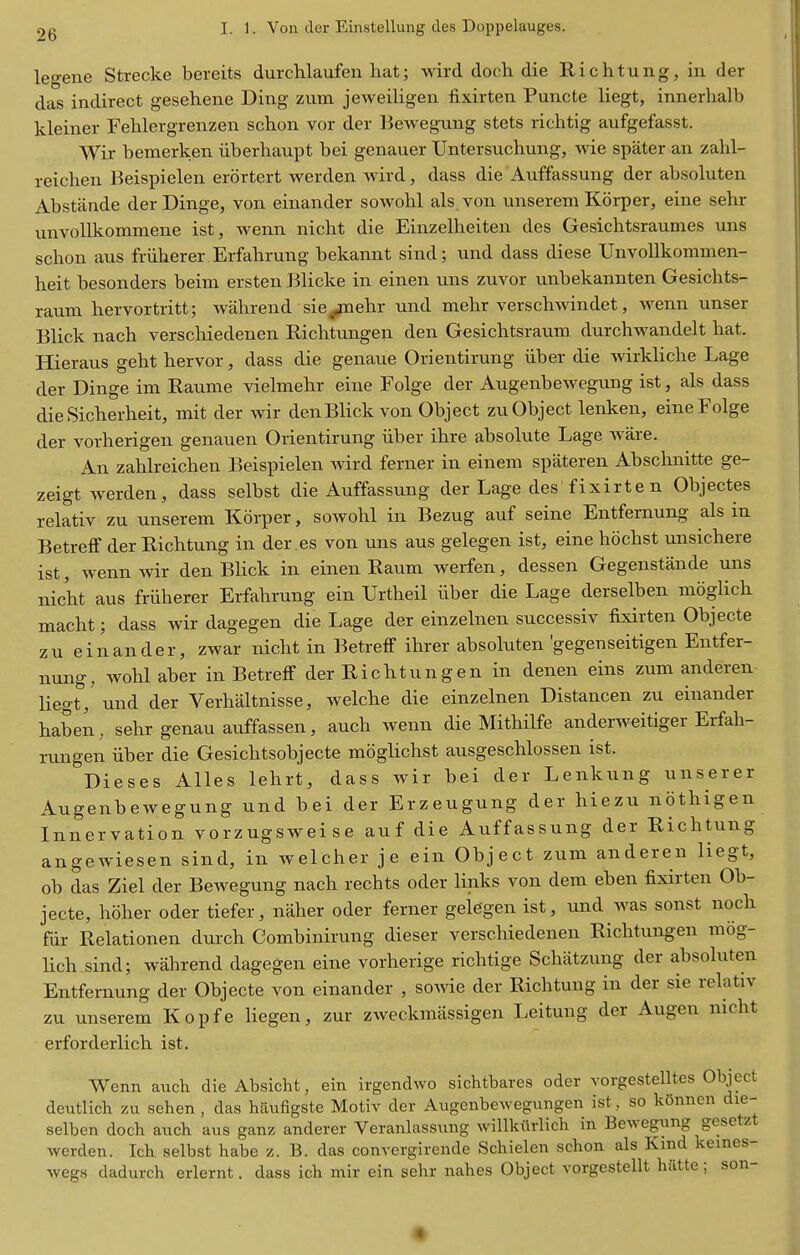 legene Strecke bereits durchlaufen liat; wird doch die Richtung, in der das indirect gesehene Ding zum jeweiligen fixirten Puncte liegt, innerlialb kleiner Fehlergrenzen schon vor der Bewegung stets richtig aufgefasst. Wir bemerken iiberliaupt bei genauer Untersuchimg, wie spater an zahl- reichen Reispielen erortert werden wird, dass die Auffassung der absoluten Abstande der Dinge, von einander sowohl als von unserem Korper, eine sehr unvollkommene ist, wenn nicht die Einzelheiten des Gesichtsraumes uns schon aus friiherer Erfahrung bekannt sind; und dass diese UnvoUkommen- heit besonders beim ersten Blicke in einen uns zuvor unbekannten Gesichts- raum hervortritt; wahrend sie^ehr und mehr verschwindet, M^enn unser Blick nach verscliiedenen Richtungen den Gesichtsraum durchwandelt hat. Hieraus geht hervor, dass die genaue Orientirung iiber die wirkliche Lage der Dinge im Raume vielmehr eine Folge der Augenbewegung ist, als dass dieSicherheit, mit der wir denBlick von Object zu Object lenken, eine Folge der vorherigen genauen Orientirung iiber ihre absolute Lage ware. An zahlreichen Beispielen wird ferner in einem spateren Abschnitte ge- zeigt werden, dass selbst die Auffassung der Lage des'fixirten Objectes relativ zu unserem Korper, sowohl in Bezug auf seine Entfernung als in Betreff der Richtung in der .es von uns aus gelegen ist, eine hochst unsichere ist, wenn wir denBlick in einen Raum werfen, dessen Gegenstande uns nicht aus fruherer Erfahrung ein Urtheil iiber die Lage derselben moglich macht; dass wir dagegen die Lage der einzelnen successiv fixirten Objecte zu einander, zwar nicht in Betreff ihrer absoluten gegenseitigen Entfer- nung, wohl aber in Betreff der Richtungen in denen eins zum anderen liegt, und der Verhaltnisse, welche die einzelnen Distancen zu einander haben, sehr genau auffassen, auch wenn die Mithilfe anderweitiger Erfah- rungen iiber die Gesichtsobjecte mbglichst ausgeschlossen ist. Dieses Alles lehrt, dass wir bei der Lenkung unserer Augenbewegung und bei der Erzeugung der hiezu nothigen Innervation vorzugsweise auf die Auffassung der Richtung angeAviesen sind, in welcher je ein Object zum anderen liegt, ob das Ziel der BeAvegung nach rechts oder links von dem eben fixirten Ob- jecte, hoher Oder tiefer, naher oder ferner gelegen ist, und was sonst noch fiir Relationen durch Combinirung dieser verschiedenen Richtungen mog- lich sind; wahrend dagegen eine vorherige richtige Schiitzung der absoluten Entfernung der Objecte von einander , soAvie der Richtung in der sie relativ zu unserem Kopfe liegen, zur zweckraassigen Leitung der Augen nicht erforderlich ist. Wenn auch die Absicht, ein irgendwo sichtbares oder vorgestelltes Object deutlich zu sehen , das hiiufigste Motiv der Augenbewegxmgen ist, so kGnnen die- selben doch aiich aus ganz anderer Veranlassung willkiirlich in Bewegung gesetzt werden. Ich selbst habe z. B. das convergirende Schielen schon als Kmd keines- wegs dadurch erlernt. dass idi mir ein sehr nahes Object vorgestellt hiitte ; son-