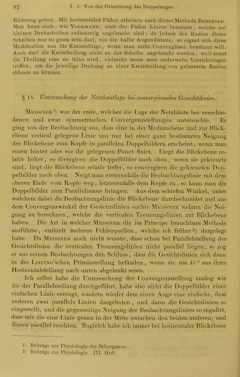 Richtung geben. Mit horizontalen Faden arboitete nach dicser Methode Bkrtholp. Man kann audi , vvie Volkmann , statt der Filden Linien benutzen, welche auf kleinen Drehscheiben radienartig aiigebracht sind ; da jedoch dor Radius dicser iScheiben nur so gross sein darf, wie die halbc Augendistanz, so cignet sich diesc Modification nur fur Kurzsichtige, wenn man nicht Convexglasei' beniitzen will. Auch. darf die Kreistheilung nicht an der Scheibe angebraclit werden . weil sonst die Theilung eine zu feine wird , vielmehr muss man anderweite Vorrichtungen treffen, um die jeweilige Drehung an einer Kreistheilung von grOsserem Radius ablesen zu konnen. § 18. UntersucJmng der Netzhautlage hei comergirenden Gesichtslinien. Mkissner 1) war der erste, welcher die Lage der Netzhaute bei verschie- deiieii und zwar symmetrischeii Convergenzstellungen untersuchte. Er ging von der Heobachtung aiis, dass eine in der Medianebene imd zur Blick- ebene vertical gelegene Linie uns nur bei einer ganz bestimmten Neigung der Hlickebene zum Kopfe in parallelen Doppelbildern erscheint, wenn man einen hinter oder vor ihr gelegenen Punct fixirt. Liegt die l^lickebcne re- lativ hbher, so divergiveu die l^oppelbilder nach oben, wenn sie gekreuzte sind, liegt die Blickebeue relativ tiefer, so convergiren die gekreuzteu Dop- pelbilder nach oben. Neigt man ersterenfalls die Beobachtungslinie mit dem oberen Ende vom Kopfe weg, letzterenfalls dem Kopfe zvi, so kann man die Doppelbilder zum Parallelismus bringen. Aus dem schiefen Winkel, unter welchem dabei die Beobachtungslinie die Blickebene durchschneidet und aus dem Convergenzwinkel der Gesichtslinien suchte Meissnek sodann die Nei- gung zu berechnen, welche die verticalen Trennungslinien zur Blickebene haben. Die Art in welcher Meissner die im Principe brauchbare Methode ausfiihrte, enthielt mehrere Eehlerquellen, welche ich friiher 2) dargelegt habe. Da Meissner noch nicht wusste, dass schon bei Parallelstellung der Gesichtslinien die verticalen Trennungslinien nicht parallel liegen, so zog er aus seinen Beobachtungen den Schluss, dass die Gesichtslinien sich danii in der LisTiNc'schen Primarstellung befanden, wenn sie um 45 aus ihrer Horizontalstellung nach unten abgelenkt seien. Ich selbst habe die Untersuchung der Convergenzstellung analog Avie die der Parallelstellung durchgeftihrt^ habe also nicht die Doppelbilder einer eiufachen Linie erzeugt, sondern wieder dem einen Auge eine eiufache, dem auderen zwei parallele Linien dargeboten , und dann die Gesichtslinien so eingestellt, und die gegenseitige Neigung der Beobachtuugslinien so regulirt, dass mir die eine Linie genau in der Mitte zwischen don beiden auderen, und dipsen parallel erschien. Zugleich habe ich immer bei horizontaler Blickebene 1) Beitrage zur Physiologic des Sehorganes. 2) Beitrage zur Physiologie. III. Heft.
