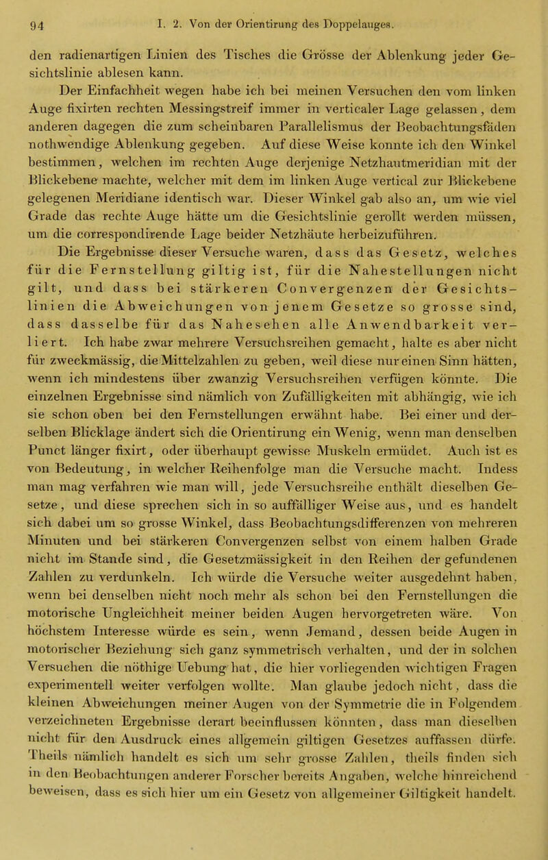 den radienartigen Linien des Tisches die Grosse der Ablenkung jeder Ge- sichtslinie ablesen kann. Der Einfachheit wegen habe ich bei meinen Versuchen den vom linken Auge fixirten rechten Messingstreif immer in verticaler Lage gelassen, deni anderen dagegen die zum scheiubaren Parallelismus der T^eobachtungsfaden nothwendige Ablenkung gegeben. Auf diese Weise konnte ich den Winkel bestimmen, welchen im rechten Auge derjenige Netzhautmeridian mit der BHckebene machte, welcher mit dem im linken Auge vertical zur Klickebene gelegenen Meridiane identisch war. Dieser Winkel gab also an, um wie viel Grade das rechte Auge hatte um die Gesichtslinie gerollt werden miissen, um die correspondirende I^age beider Netzhaute herbeizufiihren. Die Ergebnisse dieser Versuche waren, dass das Gesetz, welches •fiir die Fernstellung giltig ist, fiir die Nahestellungen nicht gilt, und dass bei starkereu Convergenzen der Gesichts- linien die Abweichungen von jenem Gesetze so grosse sind, dass dasselbe fiir das Nahesehen alle Anwendbarkeit ver- 1 i e r t. Ich habe zwar mehrere Versuchsreihen gemacht, halte es aber nicht fiir zweckmassig, die Mittelzahlen zu geben, weil diese nureinen Sinn batten, wenn ich mindestens iiber zwanzig Versuchsreihen verfiigen konnte. Die einzelnen Ergebnisse sind namlich von Zufalligkeiten mit abhangig, wie ich sie schon oben bei den Fernstellungen erwahnt habe. Bei einer und der- selben Blicklage andert sich die Orientirung ein Wenig, wenn man denselben Punct langer fixirt, oder iiberhaupt gewisse Muskeln ermiidet. Auch ist es von Bedeutung, in welcher Reihenfolge man die Versuche macht. Indess man mag verfahren wie man will, jede Versuchsreihe enthalt dieselben Ge- setze, und diese sprechen sich in so auffalliger Weise aus, und es handelt sich dabei um so grosse Winkel, dass Beobachtungsdifferenzen von mehreren Minuten und bei starkeren Convergenzen selbst von einem halben Grade nicht im Stande sind, die Gesetzmassigkeit in den Reihen der gefundenen Zahlen zu verdunkeln. Ich wiirde die Versuche weiter ausgedehnt haben, wenn bei denselben nicht noch mehr als schon bei den Fernstellungen die motorische Ungleichheit meiner bei den Augen hervorgetreten ware. Von hochstem Interesse wiirde es sein, wenn Jemand, dessen beide Augen in motonscher Beziehung sich ganz symmetrisch verhalten, und der in solchen Versuchen die nothige Uebung hat, die hier vorliegenden Avichtigen Fragen expeiimentell weiter verfolgen wollte. Man glaube jedoch nicht, dass die kl einen Abweichungen meiner Augen von der Symmetric die in Folgendem verzeichneten Ergebnisse derart beeinflussen konnten, dass man dieselben nicht fiir den Ausdruck eines allgemein giltigen Gesetzes auffasscn diii-fe. Theils namlich handelt es sich um sehr gi-osse Zahlen, theils finden sich m den Beobachtungen anderer Forscher bereits Angaben, welche hinreichend beweisen, dass es sich hier um ein Gesetz von allgemeiner Giltigkeit handelt.