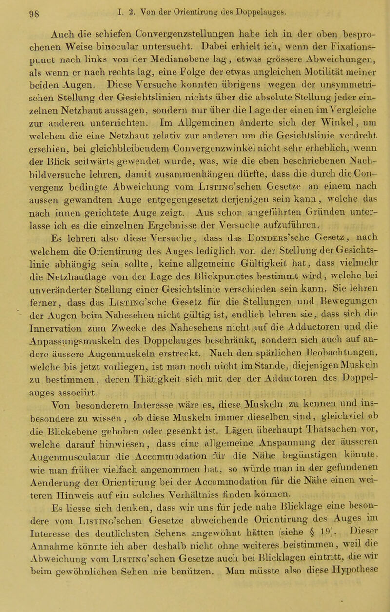 Aiich die schiefen Convergenzstellungen habe icli in der oben bespro- chenen Weise binocular untersucht. Dabei erhielt ich, wenn der Fixations- punct nach links von der Medianebene lag, etwas grossere Abweiehungen, als wenn er nach rechts lag, eine Folge der etwas ungleichen Motilitat meiner beiden Augen. Diese Versuche konnten iibrigens wegen der xmsymmetri- schen Stellung der Gesichtslinien uicbts iiber die absolute Stelluug jeder ein- zelnen Netzhaut aussagen, sondern nur iiber die Lage der einen im Vergleiche zur anderen unterrichten. Im Allgemeinen Snderte sich der Winkel, um welchen die eine Netzhaut relativ zur anderen um die Gesichtslinie verdreht erschien, bei gleichbleibendem Convergenzwinkiel nicht sehr erheblich, wenn der Blick seitwarts gewendet wurde, was, wie die eben beschriebenen Nach- bildversuche lehren, damit zusammenhangen diirfte, dass die durchdieCon- vergenz bedingte Abweichung vom LisTiNc'schen Gesetze an einem nach aussen gewandten Auge entgegengesetzt derjenigen sein kann, welche das nach innen gerichtete Auge zeigt. Aus schou angefiihrten Griinden unter- lasse ich es die einzelnen Ergebnisse der Versuche aufzufiihren. Es lehren also diese Versuche, dass das DoNDERs'sche Gesetz, nach welchem die Orientirung des Auges ledigiich von der Stellung der Gesichts- linie abhangig sein sollte, keine allgemeine Giiltigkeit hat, dass vielmehr die Netzhaiitlage von der Lage des Blickpunctes bestimmt wird, welche bei unveranderter Stellung einer Gesichtslinie verschieden sein kann. Sie lehren ferner, dass das LiSTiNc'sche Gesetz fiir die Stellungen und Bewegungen der Augen beim Nahesehen nicht giiltig ist, endlich lehren sie, dass sich die Innervation zura Zwecke des Nahesehens nicht auf die Adductoren und die Anpassungsmuskeln des Doppelauges beschrankt, sondern sich auch auf an- dere aussere Augenmuskeln erstreckt. Nach den sparlichen Beobachtungen, welche bis jetzt vorliegen, ist man noch nicht imStande, diejenigenMuskeln zu bestimmen, deren Thatigkeit sich mit der der Adductoren des Doppel- auges associirt. Von besonderem Interesse ware es, diese Muskeln zu kennen und ins- besondere zu wissen, ob diese Muskeln immer dieselben sind, gleichviel ob die Blickebene gehoben oder gesenkt i?t. Lagen iiberhaupt Thatsachen vor, welche darauf binwiesen, dass eine allgemeine Anspannung der aussereu Augenmusculatur die Accommodation fiir die Nahe begiinstigen konute. wie man friiher vielfach angenommen hat, so wiirde man in der gefundenen Aenderung der Orientirung bei der Accommodation fur die Nahe einen wei- teren Hinweis auf ein solches Verhaltniss finden kounen. Es liesse sich denken, dass wir uns fiir jede nahe lilicklage eine beson- dere vom LisTmc'schen Gesetze abAveichende Orientirung des Auges im Interesse des deutlichsten Sehens angewohut batten (siehe § 19). Diescr Annahme konnte ich aber deshalb nicht ohne weiteres beistimmen, weil die Abweichung vom LisxiNG'schen Gesetze auch bei Blicklagen eintritt, die wir beim gewohnlichen Sehen nie beniitzen. Man mvisste also diese Hypothese