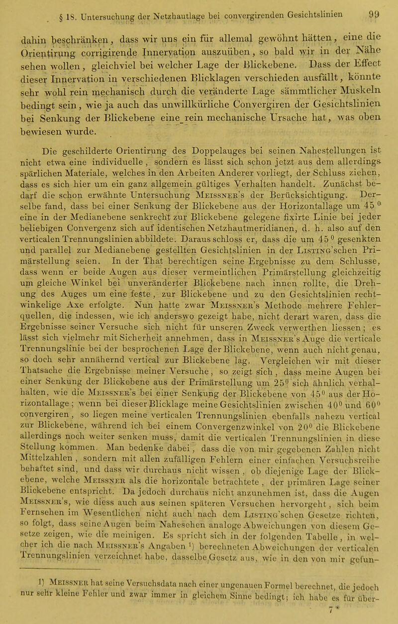 dahin beschranken, dass wir uns ^in fiir alleinal gewohnt batten, eine die ()rie?itir\ing corrigirende Innervation auszuiiben, so bald >yir in der Nahe seben wollen, gieicbviel bei welcber Lage der Blickebene. Dass der Eflfect dieser Innervation in yerscbiedenen Bbcklagen verscbieden ausfallt, konnte sebr wobl rein mecbaniscb durcb die verjinderte Lage sanimtlicber Muskeln bedingt sein, wie ja aucb das unwillkiirHcbe Convergiren der Gesicbtslinien bei Senkung der Blickebene eine rein mecbanisebe Ursacbe bat, was oben bewiesen w^urde. Die geschilderte Orientirung des Doppelauges bei seinen Nahestellungen ist nicht etwa eine individuelle , sondern es lasst sich. schon jetzt aus dem allerdings- sparlichen Materials, welches in den Arbeiten Anderer vorliegt, der Schluss ziehen, dass es sich hier um ein ganz allgemein giiltiges Verhalten handelt. Zunachst be- darf die schon erwahnte Untersuchung Meissnek's der Beriicksichtigung. Der- selbe fand, dass bei einer Senkung der Blickebene aus der Horizontallage um 45 * eine in der Medianebene senkrecht zur Blickebene gelegene fixirte Linie bei jeder beliebigen Convergenz sich auf identischen Netzhautmeridianen, d. b. also auf den verticalen Trennungslinien abbildete. Daraus schloss er, dass die um 45*^ gesenkten und parallel zur Medianebene gestellten Gesichtslinien in der LiSTiNo'schen Pri- marstellung seien. In der That berechtigen seine Ergebnisse zu dem Schlusse, dass wenn er beide Augen aus dieser vermeintlichen Primarstellung gleichzeitig um gleiche Winkel bei unveranderter Blickebene nach innen rollte, die Dreh- ung des Auges um eine feSte , zur Blickebene und zu den Gesichtslinien recht- winkelige Axe erfolgte. Nun hatte zwar 'Meissner's Methode mehrere Fehler- quellen, die indess.en, wie ich anderswo gezeigt habe, nicht derart waren, dass die Ergebnisse seiner Versuche sich nicht fiir unseren Zweck verwerthen liessen; es lasst sich vielmehr mit Sicherheit annehmen, dass in Meissner's Auge die verticale Trennungslinie bei der besprochenen Lage der Blickebene, wenn auch nicht genau, so doch sehr annahernd vertical zur Blickebene lag. Vergleichen wir mit dieser Thatsache die Ergebnisse meiner Versuche, so zeigt deb , dass meine Augen bei einer Senkung der Blickebene aus der Primarstellung um 250 sich ahnlich verhal- halten, wie die Meissner's bei einer Senkung der Blickebene von 45^ aus der Ho- rizontallage ; wenn bei dieser Blicklage meine Gesicbtslinien zwischen 400 und 60 convergiren , so liegen meine verticalen Trennungslinien ebenfalls nahezu vertical zur Blickebene, wahrend ich bei einem Convergenzwinkel von 20^ die Blickebene allerdings noch weiter senken muss, damit die verticalen Trennungslinien in dieso Stellung komraen. Man bedenke dabei, dass die von mir gegebenen Zahlen nicht Mittelzahlen , sondern mit alien zufalligen Fehlern einer eini'achen Versuchsreihe behaf'tet sind, und dass wir durchaus nicbt wissen , ob diejenige Lage der Blick- ebene, welche Meissner als die horizontale betrachtete , der primilren Lage seiner Blickebene entspricht. Da jedoch durchaus nicht anzunehmen ist, dass die Augen Meissner's, wie diess auch aus seinen spiiteren Versuchen hervorgeht, sich beim Fernsehen im Wescntlichen nicht auch nach dem LiSTiNo'schen Gesetze richten, so folgt,^ dass seine Augen beim Nahesehen analoge Abweichungen von diesem Ge- setze zeigen, wie die meinigen. Es spricht sich in der iblgenden Tabelle, in wel- cher ich die nach Meissner's Angaben ') berechncten Abweichungen der verticalen Trennungslinien yerzeichnet habe, dasselbe.Gesetz a\is, wie in den von mir gel'un- 1) Meissner hat seine Versuchsdata nach einer ungenauen Formel berechnet, die jedoch sehr kleine Fehler und zwar immer in gleichem Sinne bedingt; ich habe es fiir iiber- ■ 7*