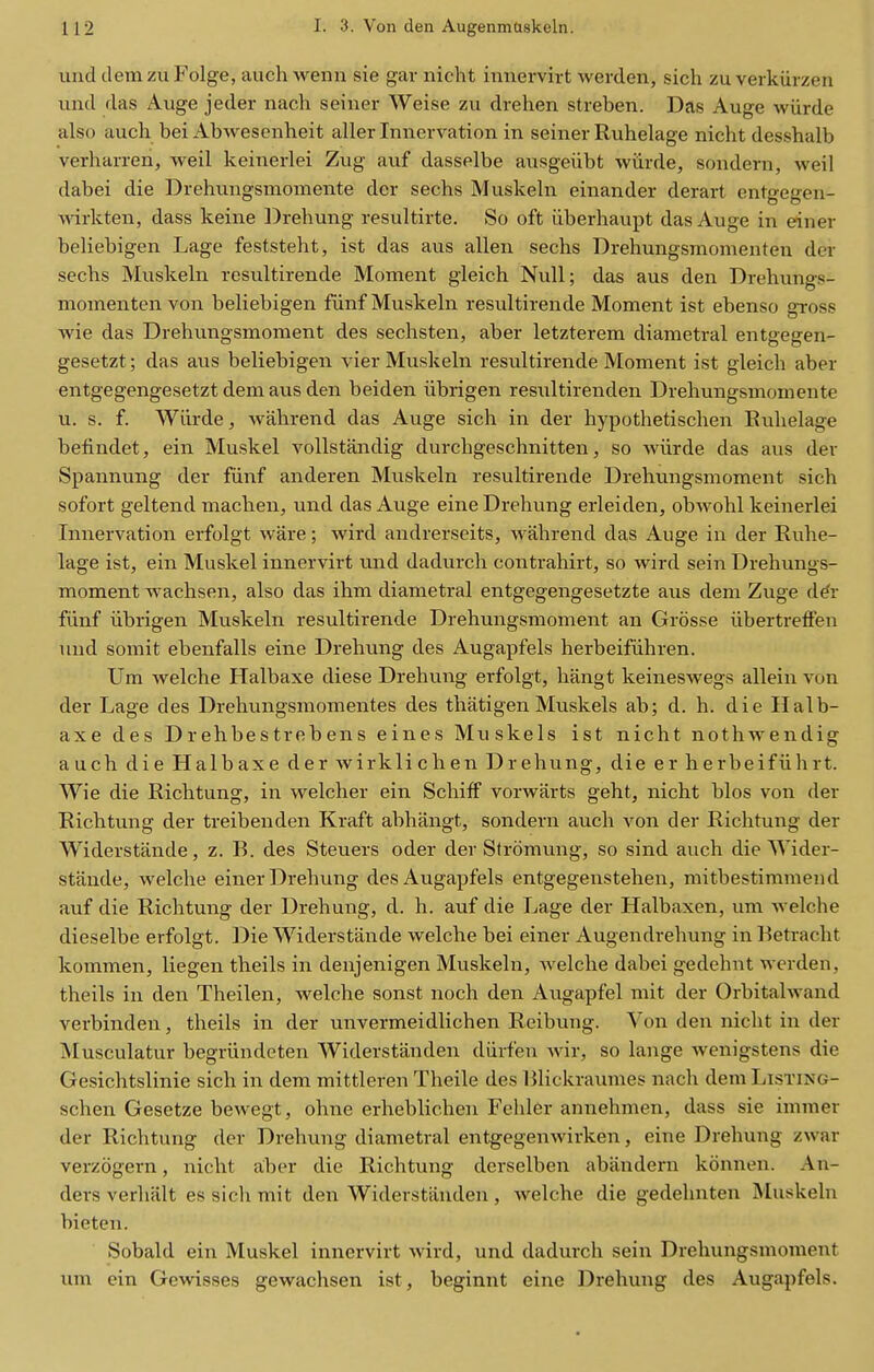 uiid dem zu Folge, aiich wenn sie gar nicht imiervirt werden, sich zu verkiirzen und das Auge jeder nach seiner Weise zu drehen streben. Das Auge wiirde also audi bei Abwesenheit aller Innervation in seiner Ruhelage nicht desshalb verharren, weil keinerlei Zug auf dasselbe ausgeiibt wiirde, sondern, weil dabei die Drehungsmomente der sechs Muskeln einander derart entgegen- wirkten, dass keine ])rehung resultirte. So oft iiberhaupt das Auge in einer beliebigen Lage feststeht, ist das aus alien sechs Drehungsmomenten der sechs Muskeln resultirende Moment gleich Null; das aus den Drehungs- momenten von beliebigen fiinf Muskeln resultirende Moment ist ebenso gToss wie das Drehungsmoment des sechsten, aber letzterem diametral entgegen- gesetzt; das aus beliebigen vier Muskeln resultirende Moment ist gleich aber entgegengesetzt dem aus den beiden iibrigen resultirenden Drehungsmomente u. s. f. Wiirde, wahrend das Auge sich in der hypothetischen Eulielage belindet, ein Muskel vollstandig durchgeschnitten, so wiirde das aus der Spannung der fiinf anderen Muskeln resultirende Drehungsmoment sich sofort geltend machen, und das Auge eineDrehung erleiden, obwohl keinerlei Innervation erfolgt ware; wird andrerseits, wahrend das Auge in der Ruhe- lage ist, ein Muskel innervirt und dadurch contrahirt, so wird sein Drehungs- moment wachsen, also das ihm diametral entgegengesetzte aiis dem Zuge d^r fiinf iibrigen Muskeln resultirende Drehungsmoment an Grosse iibertrelFen und somit ebenfalls eine Drehung des Augapfels herbeifiihren. Um welche Halbaxe diese Drehung erfolgt, hangt keineswegs allein von der Lage des Dreliungsmomentes des thatigenMuskels ab; d. h. die Halb- axe des Drehbestrebens eines Muskels ist nicht nothwendig auch die Halbaxe der wirklichen Drehung, die erherbeifiihrt. Wie die Richtung, in welcher ein Schiff vorwarts geht, nicht bios von der Richtung der treibenden Kraft abhangt, sondern auch von der Richtung der Widerstande, z. B. des Steuers oder der Stromung, so sind auch die Wider- stande, welche einer Drehung des Augapfels entgegenstehen, mitbestimmend auf die Richtung der Drehung, d. h. auf die Lage der Halbaxen, um welche dieselbe erfolgt. Die Widerstande welche bei einer Augendrehung in Retracht kommen, liegen theils in denjenigen Muskeln, welche dabei gedehnt werden, theils in den Theilen, welche sonst noch den Augapfel mit der Orbitalwand verbinden, theils in der unvermeidlichen Reibung. Von den nicht in der Musculatur begriindeten Widerstanden diirfen Avir, so lange wenigstens die Gesichtslinie sich in dem mittleren Theile des Rlickraumes nach dem Listing- schen Gesetze bewegt, ohne erheblichen Fehler annehmen, dass sie immer der Richtung der Drehung diametral entgegenwirken, eine Drehung zwar verzogern, nicht aber die Richtung derselben abiindern konnen. An- ders verhalt es sich mit den Widerstiiuden, welche die gedehnten Muskeln bieten. Sobald ein Muskel innervirt wird, und dadurch sein Drehungsmoment um ein Gewisses gewachsen ist, beginnt eine Drehung des Augapfels.