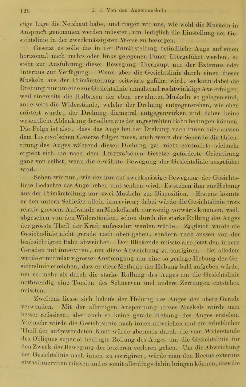 stige Lage die Netzliaut habe, imtl fragen wir uns, wie wohl die Muskeln in Anspiucti genommen werden miissten, urn lediglicli die Einstellung der Ge- sichtslinie in der zweckmassigsten AVeise zu besorgen. Gesetzt es solle das in der Primarstellung befindliche Auge auf einen horizontal nacli rechts oder links gelegenen Punct iibergefiihrt werden, so steht zur Ausfiihrung dieser Bewegung iiberhaupt nur der Externus oder Internus zur Verfiigung. Wenn aber die Gesichtslinie durch einen dieser Muskeln aus der Primarstellung seitwarts geflihrt wird, so kann dabei die Drehung nurum eine zur Gesichtslinie annahernd rechtwinklige Axe erfolgen, weil einerseits die Halbaxen der eben erwahnten Muskeln so gelegen sind, anderseits die Widerstande, -svelche der Drehung entgegenstehen, wie oben erortert wurde, der Drehung diametral entgegemvirken und daher keine wesentliche Ablenkung derselben aus der angestrebten Bahn bedingen konnen. Die Folge ist also, dass das Auge bei der Drehung nach innen oder aussen dem LiSTiNG'schen Gesetze folgen muss, auch wenn der Sehende die Orien- tirung des Auges wahrend dieser Drehung gar nicht controlirt; vielmehr ergiebt sich die nach dem LisTiNe'schen Gesetze geforderte Orientirung ganz von selbst, wenn die erwahnte Bewegung der Gesichtslinie ausgefiihrt wird. Sehen wir nun, wie der nur auf zAveckmassige Bewegung der Gesichts- linie Bedachte das Auge lieben und senken wird. Es stehen ihm zurHebung aus der Primarstellung nur zwei Muskeln zur Disposition. Erstens konnte er den untern Schiefen allein innerviren; dabei wiirde die Gesichtslinie trotz relativ grossem Aufwande an Muskelkraft nur wenig vorwarts kommen, weil, abgesehen von den Widerstanden, schon durch die starke Rollung des Auges der grosste Theil der Kraft aufgezehrt werden wiirde. Zjigleich wiirde die Gesichtslinie nicht gerade nach oben gehen, sondern nach aussen von der beabsichtigten Bahn abweichen. Der Blickende miisste also jetzt den innern Geraden mit innerviren, um diese Abweichung zu corrigiren. Bei alledem wiirde ermit relativ grosser Anstrengung nur eine so geringe Hebung der Ge- sichtslinie erreichen, dass er diese Methode der Hebung bald aufgeben Aviirde, um so mehr als durch die starke Rollung des Auges um die Gesichtslinie nothwendig eine Torsion des Sehnerven und audere Zerrungen entstehen mtissten. Zweitens liesse sich behufs der Hebuno- des Augres der obere Gerade verwenden. Mit der alleinigen Anspannung dieses Muskels wiirde man besser reiissiren, aber auch so keine gerade Hebung des Auges erzielen. Vielmehr wiirde die Gesichtslinie nach innen abweichen und ein erheblicher Theil der aufgewendeten Kraft wiirde abermals durch die vom Widerstande des Obliquus superior bedingte Rollung des Auges um die Gesichtslinie fiir denZAveck derlicwegung der letzteren verloren gehen. Um die Abweichung der Gesichtslinie nach innen zu corrigiren, wiirde man den Rectus cxteriius etwas innerviren miissenund essomit allerdings dahin bringen konnen, dass die
