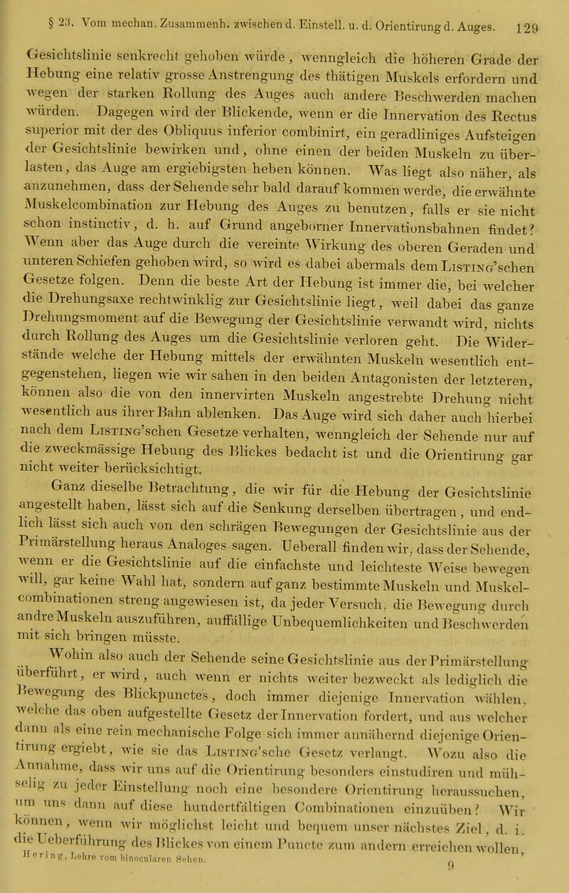 GesichtsHnie senkreclit gehoben wiircle, wenngleich die hoheren Grade der Hebung eine relativ grosse Anstrengung des thatigen Muskels erfordcrn und M-egen der starken Rollung des Auges auch andere Beschwerden machen Aviirden. Dagegen wird der Blickende, wenn er die Innervation des Rectus superior mit der des Obliquus inferior combinirt, ein geradliniges Aufsteio-en der Gesichtslinie bewirken und, ohne einen der beiden Muskeln zu iiber- lasten, das Auge am ergiebigsten heben konnen. Was liegt also naher, als anzunehmen, dass der Seliende sehr bald darauf kommen werde, die erwahnte Muskelcombination zur Hebung des Auges zu benutzen, falls er sie nicht sclion instinctiv, d. h. auf Grund angeborner Innervationsbahnen findet? Wenn aber das Auge durch die vereinte Wirkung des oberen Geraden und imteren Schiefen gehoben wird, so wird es dabei abermals dem LisTiNG'schen Gesetze folgen. Denn die beste Art der Hebung ist imtner die, bei welclier die Drehungsaxe rechtwinklig zur Gesichtslinie liegt, weil dabei das ganze Hrehungsmoment auf die Bewegung der Gesichtslinie verwandt wird, nichts durch Rollung des Auges um die Gesichtslinie verloren geht. Die Wider- stfinde welche der Hebung mittels der erwahnten Muskeln Avesentlich ent- gegenstehen, Hegen wie wir sahen in den beiden Antagonisten der letzteren, konnen also die von den innervirten Muskeln angestrebte Drehung nicht wesentlich aus ihrerBahn ablenken. Das Auge wird sich daher auch hierbei nach dem LisxiNG'schen Gesetze verhalten, wenngleich der Sehende nur auf die zweckmassige Hebung des Blickes bedacht ist und die Orientirung gar nicht weiter beriicksichtigt. * Ganz dieselbe Betrachtung, die wir fiir die Hebung der Gesichtslinie angestellt haben, lasst sich auf die Senkung derselben iibertragen, und end- lich lasst sich auch von den schragen Bewegungen der Gesichtslinie aus der Primarstellung heraus Analoges sagen. Ueberall findenwir, dass der Sehende, wenn er die GesichtsHnie auf die einfachste und leichteste Weise bewegen will, gar keine Wahl hat, sondern auf ganz bestimmte Muskeln und Muskel- combmationen streng angewiesen ist, da jeder Versuch. die Bewegung durch andre Muskeln auszufiihren, auffalKge Unbequemlichkciten und lieschwerden mit sich bringen miisste. Wohin also auch der Sehende seine Gesichtslinie aus der Primarstellung uberfuhrt, er wird, auch weim er nichts weiter bezweckt als lediglich die Bewegung des Blickpunctes, doch immer diejenige Innervation wiihleu, welche das oben aufgestellte Gesetz der Innervation fordert, und aus welcher dann als eine rein mechanische Folge sich immer aiiniihernd diejenige Orien- tirung ergiebt, wie sie das LiSTiNc'sche Gesetz verlangt. Wozu also die Annahme, dass wir uns auf die Orientirung besonders einstudiren und miih- fchg zu jeder Einstellung noch eine besondere Orientirung heraussuchen, um uns dann auf diese hundertfaltigeu Combinationen einzuiibeii ? Wir konnen, wenn wir moglichst leicht uud bequem unser nacbstes Ziel. d. i. die Ueberfiihrung des Blickes von eiuem Puucto zum andern erreichen wollen Hering, Lehre vom binoculareii Sehen. ^ '