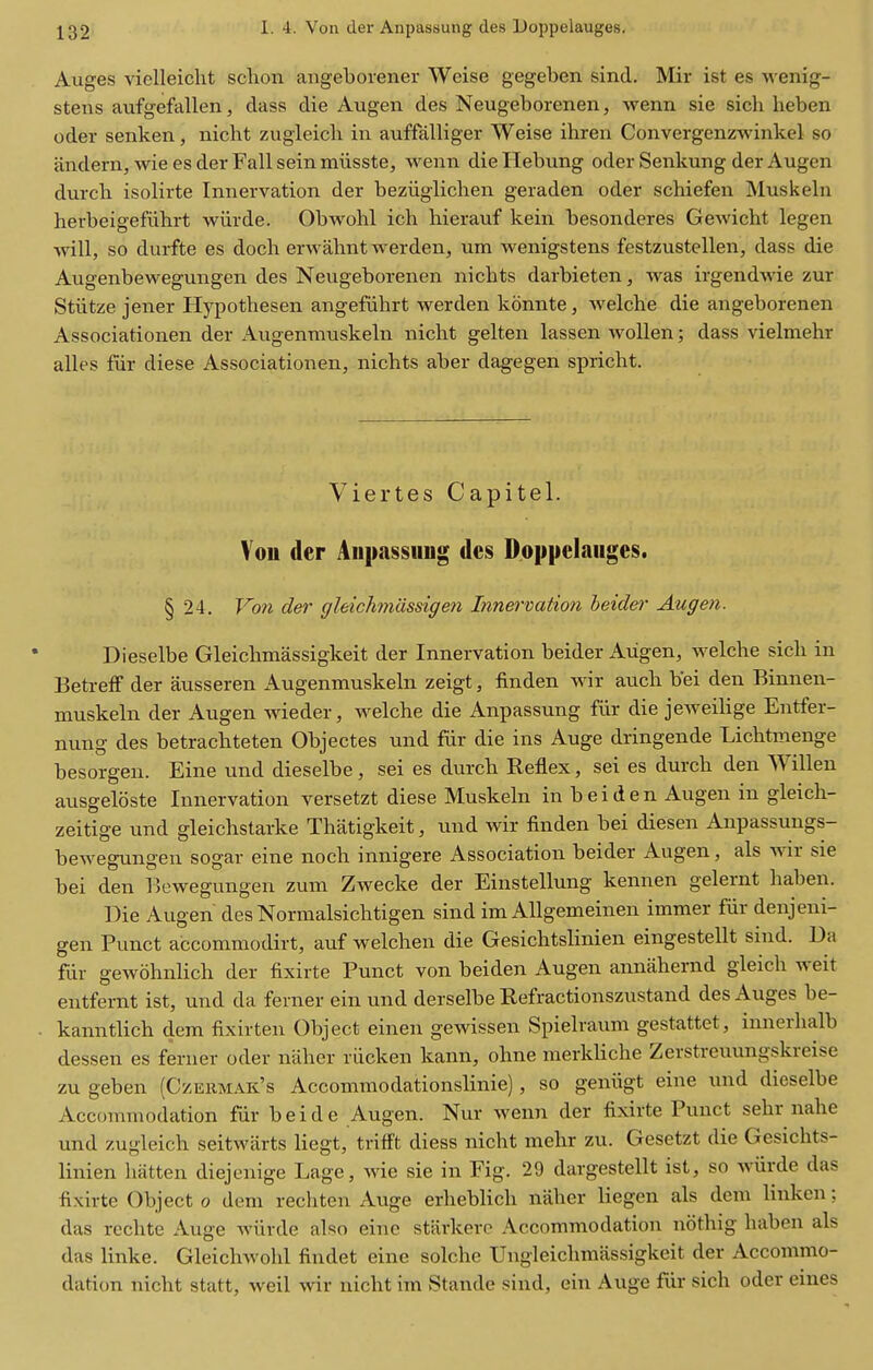 Auges viclleicht schon angeborener Weise gegeben sind. Mir ist es wenig- stens aufgefallen, dass die Augen des Neugeborenen, wenn sie sich heben oder senken, nicht zugleicb in auffalliger Weise ihren Convergenzwinkel so and era, wie es der Fall sein miisste, wenn die Ilebung oder Senkung der Augen durch isolirte Innervation der beziiglichen geraden oder schiefen Muskeln herbeigefiihrt wiirde. Obwohl ich hierauf kein besonderes Gewicht legen will, so durfte es doch erwahnt werden, um wenigstens festzustellen, dass die Augenbewegungen des Neugeborenen nichts darbieten, was irgendwie zur Stiitze jener Hypothesen angefiihrt werden konnte, welche die angeborenen Associationen der Augenniuskeln niclit gelten lassen woUen; dass vielmehr alles fur diese Associationen, nichts aber dagegen spricht. Viertes Capitel. Vou der Anpassung des Doppelauges. § 24. Von der gleichmiissigen Innervation heidei' Augen. Dieselbe Gleiclimassigkeit der Innervation beider Augen, welche sich in Betreff der ausseren Augenmuskeln zeigt, finden wir auch b'ei den Binnen- muskeln der Augen wieder, welche die Anpassung fiir die jeweiHge Entfer- nung des betrachteten Objectes und fur die ins Auge dringende Lichtmenge besorgen. Eine und dieselbe, sei es durch Reflex, sei es durch den Willen ausgeloste Innervation versetzt diese Muskeln in beiden Augen in gleicli- zeitige und gleichstarke Thatigkeit, und wir finden bei diesen Anpassungs- bewegungen sogar eine noch innigere Association beider Augen, als wir sie bei den Bewegungen zum Zwecke der Einstellung kennen gelernt haben. Die Augen des Normalsichtigen sind im Allgemeinen immer fur denjeni- gen Punct accommodirt, auf welchen die Gesichtslinien eingestellt sind. Ua fur gewohnlich der fixirte Punct von beiden Augen annahernd gleich weit entfernt ist, und da ferner ein und derselbe Refractionszustand des Auges be- kanntlich dem fixirten Object einen gewissen Spielraum gestattet, innerhalb dessen es ferner oder niiher riicken kann, ohne raerkUche Zerstreuungskreise zu geben (Czeiimak's Accommodationslinie), so geniigt eine und dieselbe Accommodation fur beide Augen. Nur wenn der fixirte Punct sehr nahe und zugleich seitwarts liegt, trifft diess nicht mehr zu. Gesetzt die Gesichts- linien batten diejenige Lage, wie sie in Fig. 29 dargestellt ist, so wiirde das fixirte Object 0 dem rechten Auge erhebKch naher liegen als dem linken; das rcchte Auge wiirde also eine stiirkerc Accommodation nothig haben als das linke. Gleichwohl findet eine solche Ungleichraassigkeit der Accommo- dation nicht statt, well wir nicht im Stande sind, ein Auge fur sich oder eines