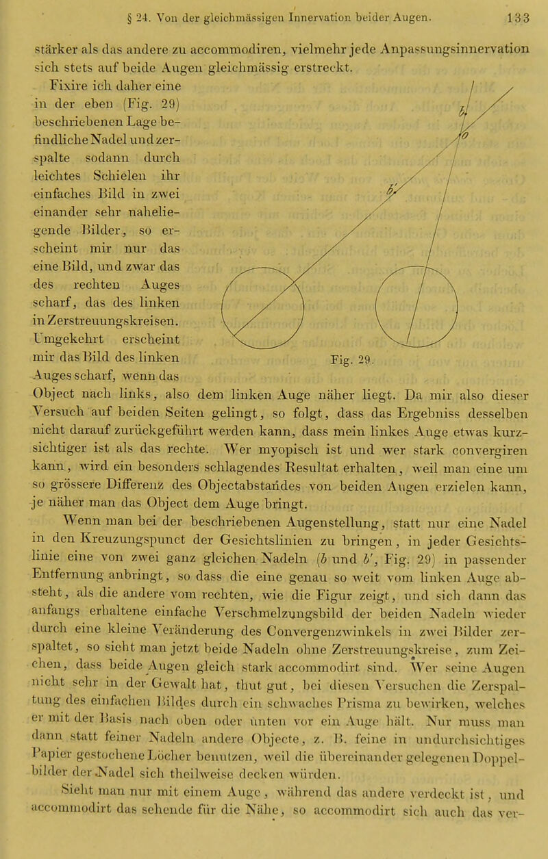 starker als das andere zu accommodiren, vielmehr jede Anpassungsinnervation sich stets aiif beide Augen gleichniassig' erstreckt. Fixire ich dalier eine in der eben (Fig. 29) bcschriebenen Lage be- findliche Nadel und zer- spalte sodann durch leichtes Schielen ihr einfaches ]3ild in zwei einander sehr nahelie- gende Kilder, so er- scheint mir nur das eine Bild, und zwar das des rechten Auges scharf, das des linken in Zerstreuungskreisen. L'mgekehrt erscbeint mir das Bild des linken Auges scharf, wenn das Object nach links, also dem linken Auge naher liegt. Da mir also dieser Versuch auf beiden Seiten gelingt, so folgt, dass das Ergebniss desselben nicht darauf zuriickgefdhrt werden kann, dass mein linkes Auge etwas kurz- sichtiger ist als das rechte. Wer myopisch ist und wer stark convergiren kann, wird ein besonders schlagendes Eesulfat erhalten, Aveil man eine um so grossere DifFerenz des Objectabstandes von beiden Augen erzielen kann, je naher man das Object dem Auge bringt. Wenn man bei der beschriebenen Augenstellung, statt nur eine Nadel in den Kreuzungspunct der Gesichtslinien zu bringen, in jeder Gesichts- linie eine von zwei ganz gleichen Nadeln [b und b', Fig. 29] in passender Entfernung anbringt, so dass die eine genau so weit vom linken Auge ab- steht, als die andere vom rechten, wie die Figur zeigt, und sich dann das anfangs erhaltene einfache Verschmelzungsbild der beiden Nadeln Avieder durch eine kleine Veranderung des ConvergenzAvinkels in zwei lUlder zer- spaltet, so sieht man jetzt beide Nadeln ohne Zerstreuungskreise , zum Zei- chen, dass beide Augen gieich stark accommodirt sind. Wer seine Augen nicht sehr in der Gewalt hat, thut gut, bei diescn A'ersuchen die Zerspal- tung des einfacheu Bildes durch cin sch^vaches Prisma zu bewirken, welches er nut der Basis nach oben oder luiten vor ein Auge halt. Nur muss man dann statt feiner Nadeln andere Objecte, z. B. feine in undurchsichtiges Papier gestochene Lcicher benutzen, weil die iibercinander gelegenen Doppcl- bilder der J^adel sich theilweise decken wiirden. Sieht man nur mit einem Auge , wahrend das andere verdeckt ist, und accommodirt das sehende fiir die Niihe, so accommodirt sich auch das ver-