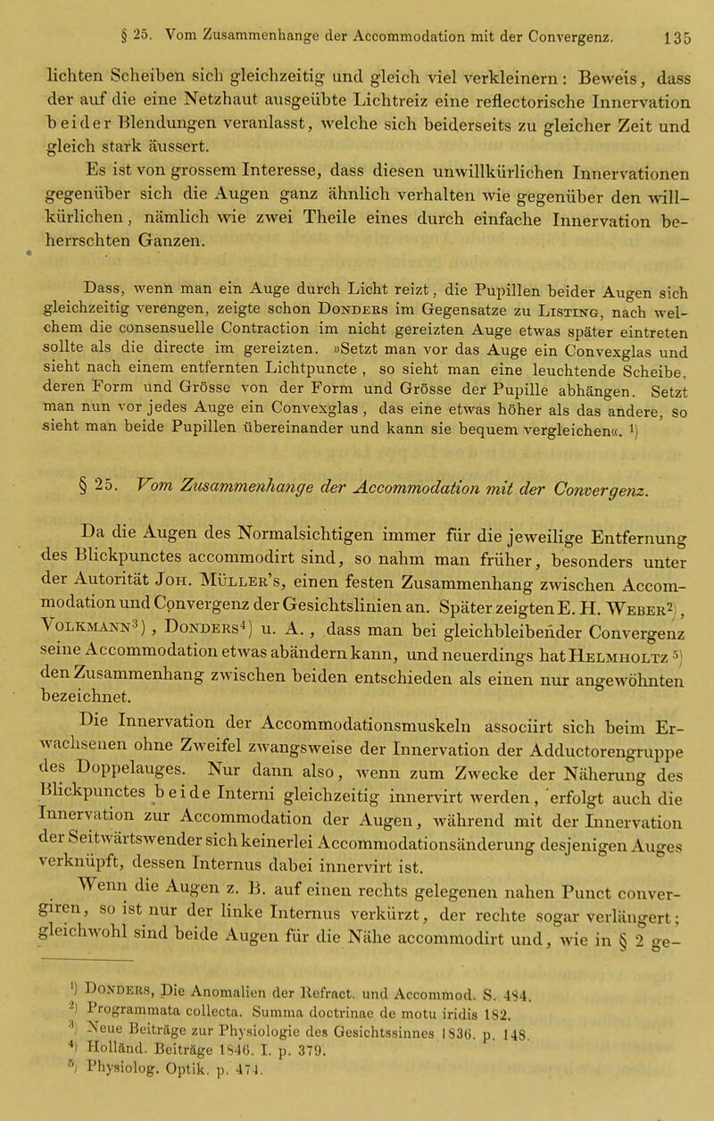 lichten Scheiben sich gleichzeitig unci gleich viel verkleinern: Beweis, dass der auf die eine Netzhaut ausgeiibte Lichtreiz eine reflectorische Innervation beider Blendimgen veranlasst, welche sich beiderseits zu gleicher Zeit und gleich stark aussert. Es ist von grossem Interesse, dass diesen unwillkiirlichen Innervationen gegeniiber sich die Augen ganz ahnlich verhalten wie gegeniiber den will- kiirlichen, namlich wie zwei Theile eines durch einfache Innervation be- herrschten Ganzen. Dass, wenn man ein Auge durch Licht reizt, die Pupillen beider Augen sich gleichzeitig verengen, zeigte schon Dondeks im Gegensatze zu Listing, nach wel- chem die consensuelle Contraction im nicht gereizten Auge etwas spater eintreten soUte als die directe im gereizten. »Setzt man vor das Auge ein Convexglas und sieht nach einem entfernten Lichtpuncte , so sieht man eine leuchtende Scheibe, deren Form und Grosse von der Form und Grosse der Pupille abhangen. Setzt man nun vor jedes Auge ein Convexglas, das eine etwas hoher als das andere, so sieht man beide Pupillen ubereinander und kann sie bequem vergleichenw. i) § 25. Vom Zusammenhange der Accommodation mit der Convergenz. Da die Augen des Normalsichtigen immer fiir die jeweilige Entfernung des Blickpunctes accommodirt sind, so nahm man friiher, besonders unter der Autoritat Joh. MiiLLER's, einen festen Zusammenhang zwischen Accom- modation und Convergenz der Gesichtslinien an. Spater zeigtenE. H. Weber2; , Volkmann3) , Bonders'!) u. A., dass man bei gleichbleibender Convergenz seine Accommodation etAvas abandern kann, und neuerdings hat Helmholtz s) den Zusammenhang zwischen beiden entschieden als einen nur angewohnten bezeichnet. Die Innervation der Accommodationsmuskehi associirt sich beim Er- Avachseuen ohne Zweifel zwangsweise der Innervation der Adductorengruppe des Doppelauges. Nur dann also, wenn zum Zwecke der Naherung des Blickpunctes beide Interni gleichzeitig innervirt werden, erfolgt auch die Innervation zur Accommodation der Augen, wahrend mit der Innervation der Seitwartswender sich keinerlei Accommodationsanderung desjenigen Auges verkniipft, dessen Internus dabei innervirt ist. Wenn die Augen z. B. auf einen rechts gelegenen nahen Punct conver- giren, so ist nur der linke Internus verkiirzt, der rechte sogar verliingert; gleichwohl sind beide Augen fur die Nahe accommodirt und, wie in § 2 ge- ') Bonders, Die Anomalien der Refract, und Accommod. S. 484. Programmata coUecta. Summa doctrinae de motu iridis IS2. ■■^i Xeue Bcitriige zur Physiologie des Gesichtssinnes 183(3. p. 148. *1 Holland. Beitrage 1846. I. p. 379. ^; Physiolog. Optik. p. 47-1.