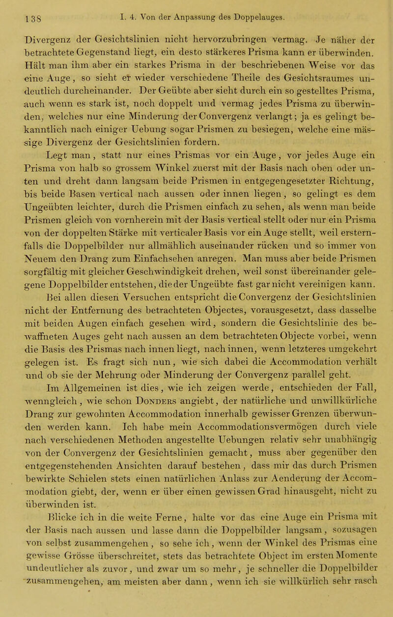 Divergenz tier Gesichtslinien nicht hervorzubringen vermag. Je naher der betrachtete Gegenstand liegt, ein desto starkeres Prisma kann er iiberwinden. Halt man ihm aber ein starkes Prisma in der beschriebenen Weise vor das eine Auge, so sieht er wieder verschiedene Theile des Gesichtsraumes un- deiitlich durcheinander. Der Geiibte aber sieht durcli ein so gestelltes Prisma, auch wenn es stark ist, noch doppelt und vermag jedcs Prisma zu iiberwin- den, welches nur eine Minderung der Convergenz verlangt; ja es gelingt be- kanntlich nach einiger Uebung sogar Prismen zu besiegen, welche eine mas- sige Divergenz der Gesichtslinien fordern. Legt man, statt nur eines Prismas vor ein Auge, vor jedes Auge ein Prisma von halb so grossem Winkel zuerst mit der Basis nach oben oder un- ten und dreht dann langsam beide Prismen in entgegengesetzter Richtung, bis beide Basen vertical nach aussen oder innen liegen, so gelingt es dem TJngeiibten leichter, durch die Prismen einfach zu sehen, als wenn man beide Prismen gleich von vornherein mit der Basis vertical stellt oder nur ein Prisma von der doppelten Starke mit verticaler Basis vor ein Auge stellt, weil erstern- falls die Doppelbilder nur allmahlich auseinander riicken und so immer von Neuem den Drang zum Einfachsehen anregen. Man muss aber beide Prismen sorgfaltig mit gleicher Geschwindigkeit drehen, weil sonst iibereinander gele- gene Doppelbilder entstehen, die der Ungeiibte fast gar nicht vereinigen kann. Bei alien diesen Versuchen entspricht die Convergenz der Gesichtslinien nicht der Entfernung des betrachteten Objectes, vorausgesetzt, dass dasselbe mit beiden Augen einfach gesehen wird, sondern die Gesichtslinie des be- Avaffneten Auges geht nach aussen an dem betrachteten Objecte vorbei, wenn die Basis des Prismas nach innen liegt, nach innen, wenn letzteres umgekehrt gelegen ist. Es fragt sich nun, wie sich dabei die Accommodation verhalt und ob sie der Mehrung oder Minderung der Convergenz parallel geht. Im Allgemeinen ist dies, wie ich zeigen werde, entschieden der Fall, wenngleich, wie schon Donders angiebt, der natiirliche und unwillkiirliche Drang zur gewohnten Accommodation innerhalb gewisser Grenzen iiberwun- den werden kann. Ich habe mein Accommodationsvermogen durch viele nach verschiedenen Methoden angestellte Uebungen relativ sehr unabhangig von der Convergenz der Gesichtslinien gemaclit, muss aber gegeniiber den entgegenstehenden Ansichten darauf bestehen, dass mir das durch Prismen bewirkte Schielen stets einen natiirlichen Anlass zur Aendevung der Accom- modation giebt, der, wenn er iiber einen gewissen Grad hinausgeht, nicht zu iiberwinden ist. Blicke ich in die weite Ferne, halte vor das eine Auge ein Prisma mit der Basis nach aussen und lasse dann die Doppelbilder langsam, sozusagen von selbst zusammengehen, so sehe ich, wenn der Winkel des Prismas eine gewisse Grossc iiberschreitet, stets das betrachtete Object im ersten Momente undeutlicher als zuvor, und zwar um so mehr, je schneller die Doppelbilder • zusammengehen, am meisten aber dann, wenn ich sie willkiirlich sehr rasch