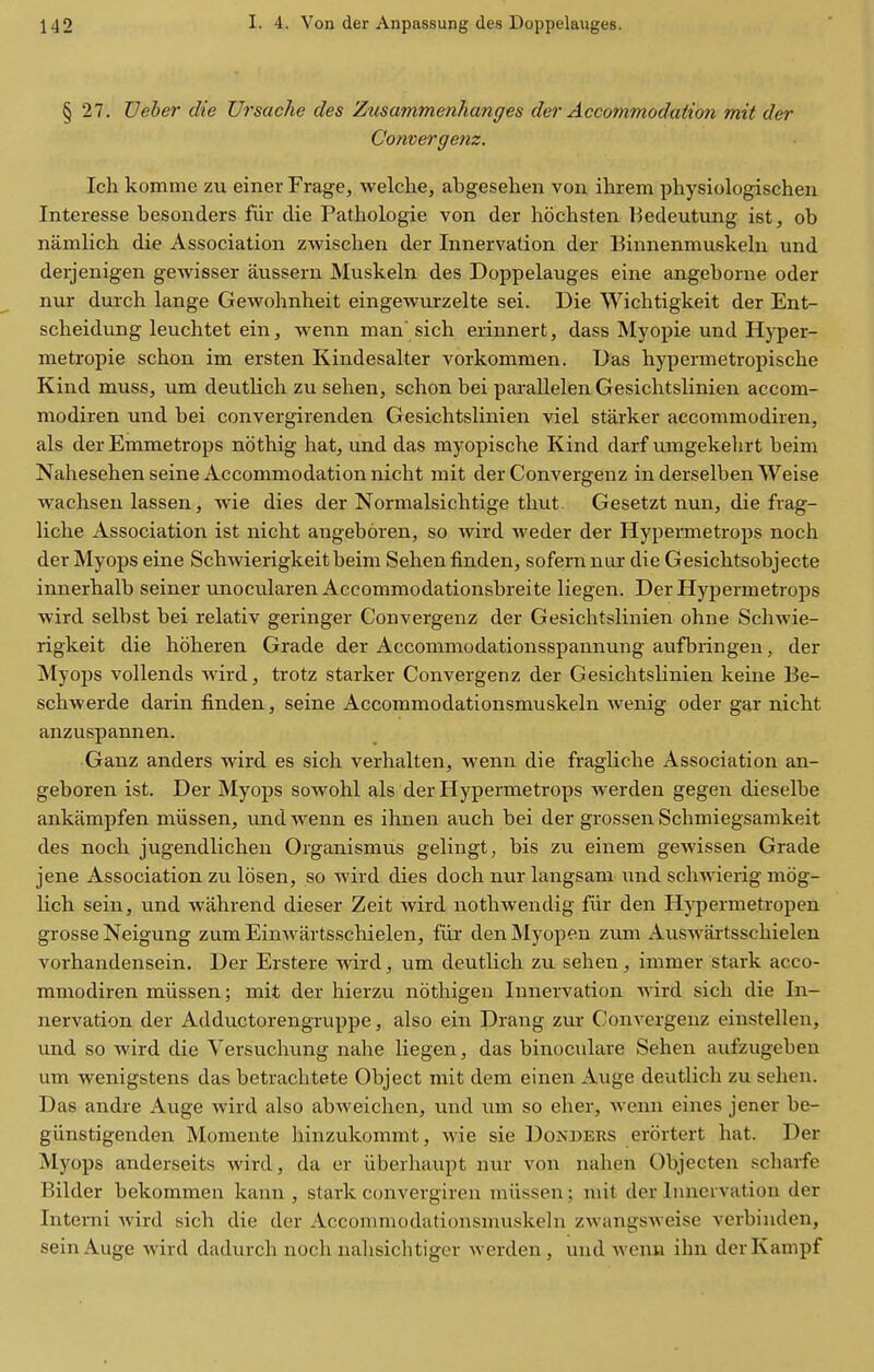 § 27. TJeber die Ursache des Zusammenhanges der Accommodation mit der Convergenz. Ich komme zu einer Frage, welche, abgesehen von ihrem physiologischen Interesse besonders fur die Pathologie von der hochsten Bedeutung ist, ob namlich die Association zwischen der Innervation der liinnenmuskelu und derjenigen gewisser aussern Muskeln des Doppelauges eine angeborue oder nur durch lange Gewohnheit eingewurzelte sei. Die Wichtigkeit der Ent- scheidung leuchtet einj wenn man'sich erinnert, dass Myopic und Hyper- metropie schon im ersten Kindesalter vorkommen. Das hypermetropisclie Kind muss, um deutlich zu sehen, schon bei parallelen Gesichtslinien accom- niodiren und bei convergirenden Gesichtslinien viel starker accommodiren, als der Emmetrops nothig hat, und das myopische Kind darf umgekehrt beim Nahesehen seine Accommodation nicht mit der Convergenz in derselben Weise wachsen lassen, wie dies der Normalsichtige thut. Gesetzt nun, die frag- liche Association ist nicht angeboren, so wird weder der Hypermetrops noch der Myops eine Schwierigkeit beim Sehen finden, sofernnur die Gesichtsobjecte innerhalb seiner unocularen Accommodationsbreite liegen. Der Hypermetrops wird selbst bei relativ geringer Convergenz der Gesichtslinien ohne Schwie- rigkeit die hoheren Grade der Accommodationsspannung aufbringen, der Myops vollends wird, trotz starker Convergenz der Gesichtslinien keine Be- schwerde darin finden, seine Accommodationsmuskeln Avenig oder gar nicht anzuspannen. Ganz anders wird es sich verhalten, wenn die fragliche Association an- geboren ist. Der Myops sowohl als der Hypermetrops werden gegen dieselbe ankampfen miissen, und wenn es ihnen auch bei der grossen Schmiegsamkeit des noch jugendlichen Organismus gelingt, bis zu einem gewissen Grade jene Association zu Idsen, so wird dies doch nur langsam und schwierig mog- Kch sein, und wahrend dieser Zeit wird nothwendig flir den Hypermetropen grosse Neigung zumEinwartsschielen, fiir denMyopen zum Auswartsschielen vorhandensein. Der Erstere wird, um deutlich zu sehen , immer stark acco- mmodiren miissen; mit der hierzu nothigen Innervation wird sich die In- nervation der Adductorengruppe, also ein Drang zur Convergenz einstellen, und so wird die Versuchung nahe liegen, das binoculars Sehen aufzugebeu um wenigstens das betrachtete Object mit dem einen Auge deutlich zu sehen. Das andre Auge wird also abweichen, und iim so eher, Avenn eines jener be- giinstigenden Momente hinzukommt, wie sie Donbers erortert hat. Der Myops anderseits Avird, da er iiberhaupt nur von nahen Objecten scharfe Bilder bekommen kann , stark convergiren miissen; mit der Innervation der Interni Avird sich die der Accommodationsmuskeln ZAvangSAveise verbinden, sein Auge Avird dadurch noch nahsichtiger Averden, und Avenn ihn derKampf