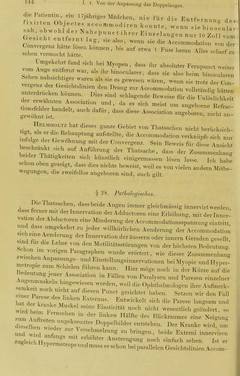   ^'■■AnpassungdesDoppolaugM. sal, „bwohlderNahe,„„,otihrerEi„^elauge„„urlOZ„nvom Ges.cht e„tfe„u lag, siealso. we„„ sie die Aooo^moda, „„ ' „ Z Conve,genz hatte lose,, k6„„en, bi. a„f etwa 1 Fuss heran Alles scharft sehen vermocht hatte. Umgekehrt fand sieh bei Myopen, dass ihr absolute! Fe„n>unct weiter V m Auge entfevut ,va,-, als ihr binoculare,-, dass sie also beimVi™eZen Sehen nahs.cht.ger waren als sie es gewesen «Sre„, ,venn sie trotz de, 00!, ve,^enz der Gesichtslinien den Drang .ur Aeco™nr;da,io„ 0 1 , ndt hSt n unterdrucken konnen Dies si„d schlagende Beweise fur die UnBdi hS der erwahnten Association und, da es sich meist um angeborne Eefrac fonsfehler handelt, anch dafur. dass diese Association angeboren ,id,t an geM'ohnt ist. o^-i«ii, nicnt an- ti.t als er die Behauptung aufstellte, die Accommodation verkniipfe sich nnr mfolge der Gewohnnng mit der Convergenz. Sein Beweis ftir diese Ansicht beidei Thatigkeiten sich kunstlich einigermassen losen lasse. Ich habe schon oben gezeigt, dass dies nichts beweist, weil es von vielen andern Mitbe- wegungen, die zweifellos angeboren sind, auch gilt. § 28. Pathologisches. Die Thatsachen, dass beide Augen immer gleichmassig innervirt werden dass femer mit der Innervation der Adductoren eine Erhohung, mit der Inner- vation der Abductoren eine Minderung der Accommodationsspannung eintritt und dass umgekehrt zu jeder M'illkiirlichen Aendernng der Accommodation sich eine Aenderung der Innervation der aussern oder innern Geraden gesellt smd fur die Lehre von den Motilitatsstorungen von der hbchsten Bedeutung bchon im vorigen Paragraphen wurde erortert, wie dieser Zusammenhang zwischenAnpassungs- und Einstellungsinnervationen beiMyopie undHvper- e r Schielen fiihren kann. Hier moge noch in de!- Kiirze au/I AutnrVT';' von Paralysen und Paresen einzelner saXr T ' J^''''''^' ^^^ ^'^ Ophthalmologen ihre Aufmerk- ParTs \ t ^^ ^'^^^^^^ ^et^en vvir den Fall Tt L! kl 1 M  EntM^ickelt sich die Parese langsam und w dteit ; r ' '^^^ '''''''' wesentlicligea^dert, so um AufLt ? ^^'^^ Blickraumes eine Neigung dl U>el v,' v' Doppelbilder entstehen. Der Kranke wird! urn undt^-d 7^ ^--1-elzung zu bringen, beide Externi innei^iren -gle HvtZ  noch einfach sehen. Ist er gleich llypermetrops und muss er schon bei parallelen Gesichtslinien Accom-