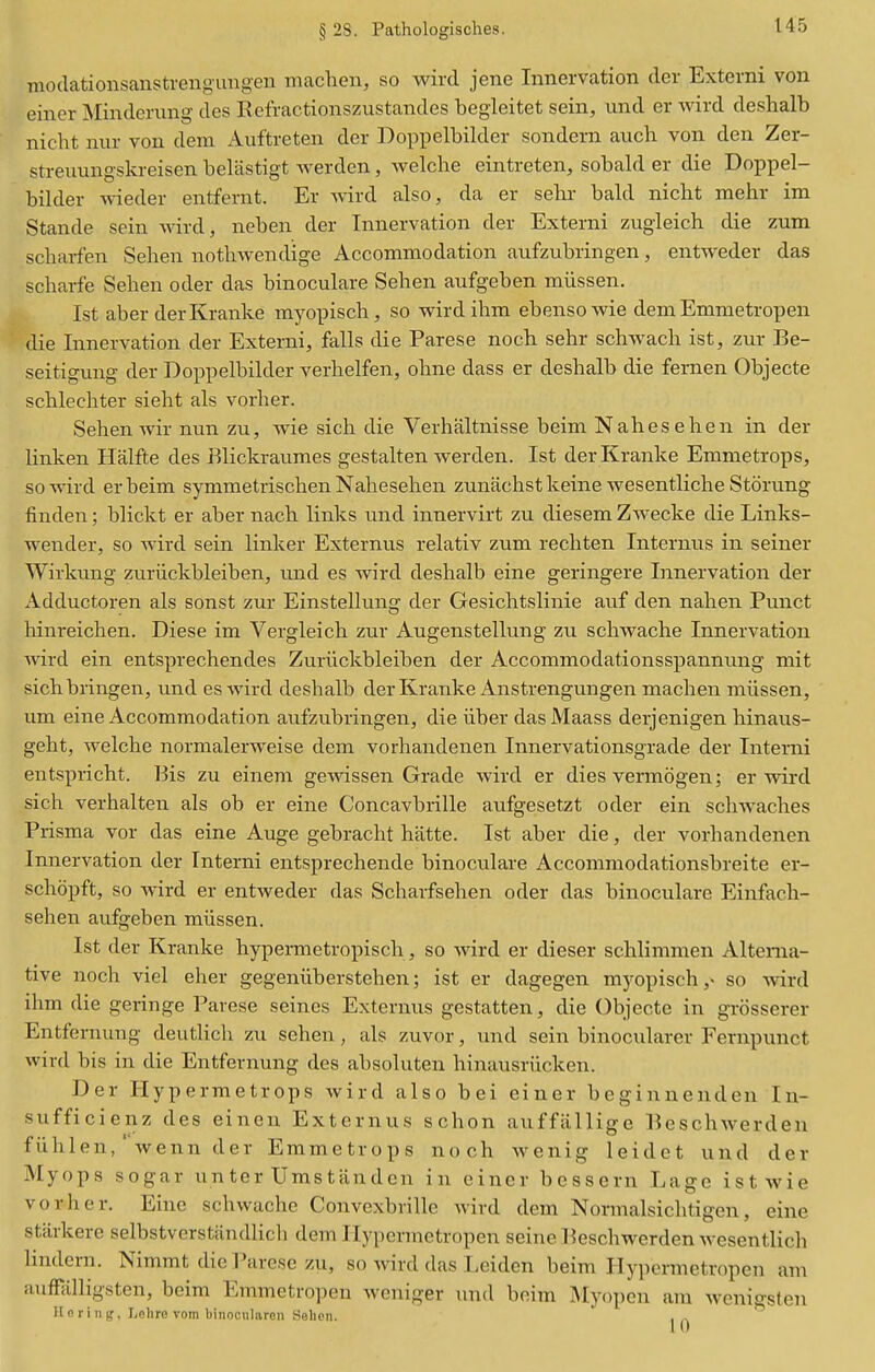 § 28. Pathologisches. Tiiodationsanstrengungen maclien, so wird jene Innervation der Externi von einer Minderung des Kefractionszustandes begleitet sein, und er wird deshalb niclit nur von dem xiuftreten der Doppelbilder sondern auch von den Zer- streuungskreisen belastigt warden, welche eintreten, sobald er die Doppel- bilder wieder entfernt. Er wird also, da er sehr bald nicht raehr im Stande sein Avird, neben der Innervation der Externi zugleich die zum scbarfen Sehen notliwendige Accommodation aufzubringen, entweder das scharfe Selien oder das binoculare Sehen aufgeben miissen. 1st aber derKranke myopisch, so wird ihm ebensowie dem Emmetropen die Innervation der Externi, falls die Parese noch sehr schwach ist, zur Be- seitigung der Doppelbilder verhelfen, ohne dass er deshalb die fernen Objecte schlechter sieht als vorher. Sehen wir nun zu, wie sich die Verhaltnisse beim Nahesehen in der linken Halfte des Blickraumes gestalten werden. Ist der Kranke Emmetrops, so wird erbeim symmetrischen Nahesehen zunachstkeine wesentliche Storung finden; blickt er aber nach links und innervirt zu diesem Zwecke die Links- wender, so wird sein linker Extermis relativ zum rechten Internus in seiner Wirkung zuriickbleiben, und es wird deshalb eine geringere Innervation der Adductoren als sonst zur Einstellung der Gesichtslinie auf den nahen Punct hinreichen. Diese im Vergleich zur Augenstellung zu schwache Innervation wird ein entsprechendes Zuriickbleiben der Accommodationsspannung mit sichbringen, und es wird deshalb derKranke Anstrengungen machen miissen, um eine Accommodation aufzubringen, die iiber dasMaass derjenigen hinaus- geht, welche normalerweise dem vorhandenen Innervationsgrade der Interni entspricht. Bis zu einem gewissen Grade wird er dies vermogen; er wird sich verhalten als ob er eine Concavbrille aufgesetzt oder ein schwaches Prisma vor das eine Auge gebracht hatte. Ist aber die, der vorhandenen Innervation der Interni entsprechende binoculare Accommodationsbreite er- schopft, so Avird er entweder das Scharfsehen oder das binoculare Einfach- sehen aufgeben miissen. Ist der Kranke hypermetropisch, so wird er dieser schlimmen Alterna- tive noch viel eher gegeniiberstehen; ist er dagegen myopisch so wird ihm die geringe Parese seines Externus gestatten, die Objecte in grcisserer Entfernuug deutlich zu sehen, als zuvor, und sein binocularer Fernpunct wird bis in die Entfernung des absoluten hinausriicken. Der Hypermetrops wird also bei einer begiunenden In- sufficienz des einen Externus schon auffiillige Beschwerdeu fiihlen, ' wenn der Emmetrops noch wenig leidct und der Myops sogar un ter Ums t an den in einer bessern Lage ist wie vorher. Eine schwache Convexbrille wird dem Normalsichtigen, eine stfirkere selbstverstiindlich dem Ilypcnnetropen seine Ikschwerden wesentlich lindern. Nimmt die Parese zu, so wird das Leiden beim Hypermetropen am auffalligsten, beim Emmetropen weniger und beim Myopcn am wenigsten H 0 r i n g, Leliro vom binocularen Selien.