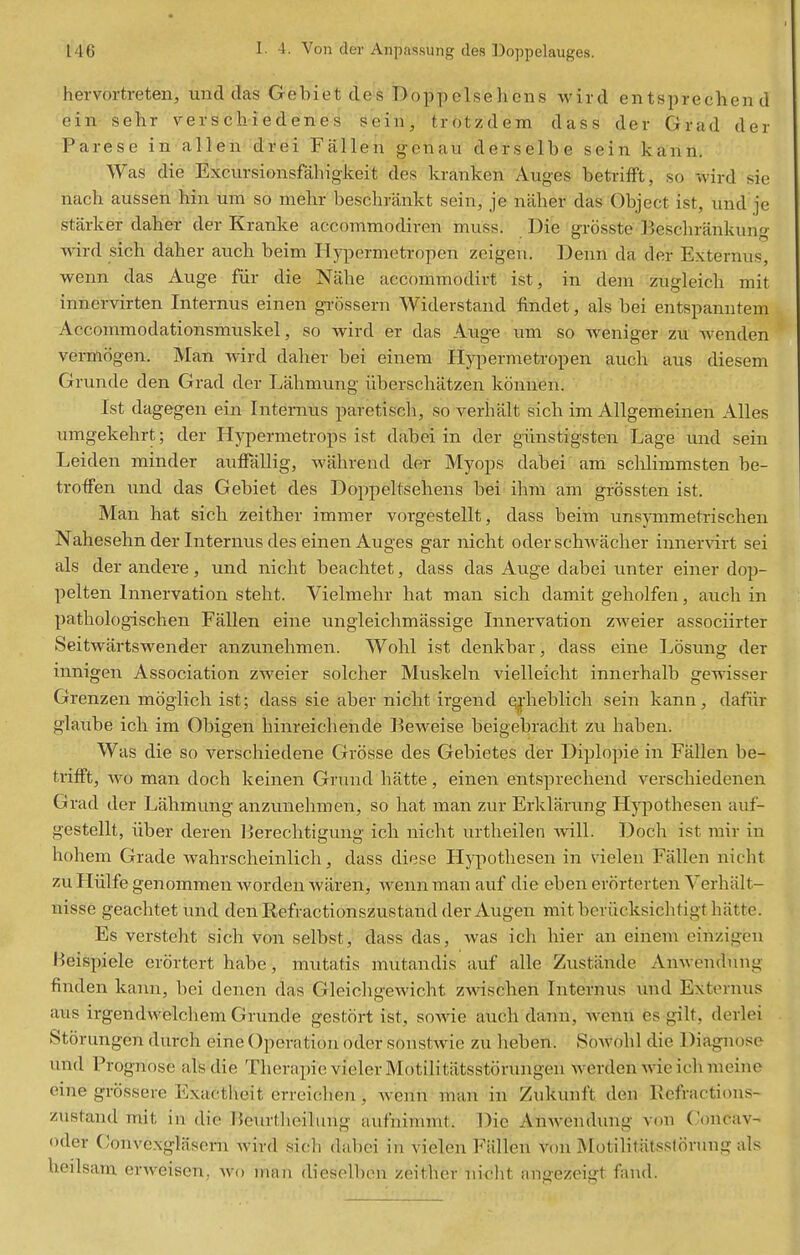 hervortreten, unci das Gebiet cles Doppelsehcns wircl entsprechend ein sehr verschiedenes sein, trotzdem dass der Grad der Parese in alleii-d'rei Fallen genau derselbe sein kann. Was die Excursionsfahigkeit des kranken Auges betrifft, so wird sie nach aussen hin um so melir beschrankt sein, je naher das Object ist, und je starker daher der Kranke accommodiren muss. Die grosste Beschrankung wird sich daher auch beim Hypermetropen zeigen. Denn da der Externus, wenn das Auge fiir die Nahe accommodirt ist, in dem zugleich mit innervirten Internus einen grossern Widerstand findet, als bei entspamitem Accommodationsmuskel, so wird er das Auge um so weniger zu wenden verfliiigen. Man wird daher bei einem Hypermetropen auch aus diesem Grunde den Grad der Lahmung iiberschatzen konnen. Ist dagegen ein Intemus paretiscli, so verhalt sich im Allgemeinen Alles umgekehrt; der Hypermetrops ist dabei in der giinstigsten Lage und sein Leiden minder auffallig, wahrend der Myops dabei am sclilimmsten be- trotfen und das Gebiet des Doppeh^sehens bei ihm am grbssten ist. Man hat sich zeither immer vorgestellt, dass beim unsymmetrischen Nahesehn der Internus des einen Auges gar nicht oderschwacher inner^drt sei als der andere, und nicht beachtet, dass das Auge dabei unter einer dop- pelten Innervation steht. Vielmehr hat man sich damit geholfen, auch in pathologischen Fallen eine ungleichmassige Innervation zweier associirter Seitwartswender anzunehmen. Wohl ist denkbar, dass eine Losung der innigen Association zweier solcher Muskeln vielleicht innerhalb gewisser Grenzen moglich ist; dass sie aber nicht irgend qj-heblich sein kann, dafiir glaube ich im Obigen hinreichende Beweise beigebracht zu haben. Was die so verschiedene Grosse des Gebietes der Diplopie in Fallen be- trifft, wo man doch keinen Grund hatte, einen entsprechend verschiedenen Grad der Lahmung anzunehmen, so hat man zur Erklarung H}'pothesen auf- gestellt, liber deren Berechtigung ich nicht urtheilen will. Doch ist mir in hohem Grade wahrscheinlich, dass diese Hypothesen in vielen Fallen nicht zuHulfegenommen wordenwaren, Avennmanauf die eben erorterten Yerhiilt- nisse geachtet und den Refractionszustand der Augen mit beriicksiclitigt hiitte. Es versteht sich von selbst, dass das, was ich hier an einem einzigen Heispiele erortert habe, mutatis mutandis auf alle Zustiinde Anwendung finden kann, bei denen das Gleichgewicht zwischen Internus vmd Externus aus irgendwelchem Grunde gestoii; ist, sowie auch dann, wenn es gilt, derlei Storungen durch eine Operation oder sonstwie zu heben. Sowohl die Diagnose und Prognose als die Therapie vielerMotilitiitsstorungen werden wie ichmeine eine grossere Exactlieit erreichen, wenn man in Zukunft den Refractions- zustand mit in die Beiirtlieilung aufnimmt. Die AnAvendung von C(mcav- Oder Conve.xglasem wird sicli dabei in vielen Fallen von Motilitiitsslorung als heilsam erweisen,. wo rnan dieselben zeither nicht angezeigt fand.