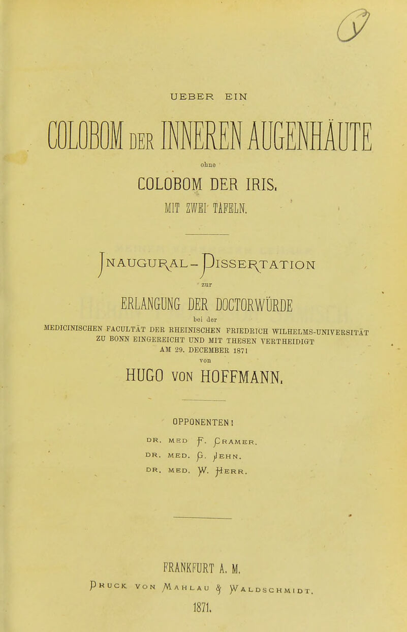 6? UEBER EIN M der INNEREN AÜGENHA mn ohue C0L0B0M DER IRIS. MIT ZWEI' TAFELN. jNAUGUF^ÄL-piSSEF^TATION zur ERLANGUNG DER DOCTORWÜRDE bei der MEDICINISCHEN FACULTÄT DER RHEINISCHEN FRIEDRICH WILHELMS-UNIVERSITÄT ZU BONN EINGEREICHT UND MIT THESEN VERTHEIDIGT AM 29. DECEMBER 1871 von HUGO von HOFFMANN, OPPONENTEN I DR. MED f. J3 RAMER, DR. MED. p. jlEHN. DR. MED. )V. J4ERR. FRANKFURT A. M. Pkuck von Mahlau 9 )Valdsch 1871.